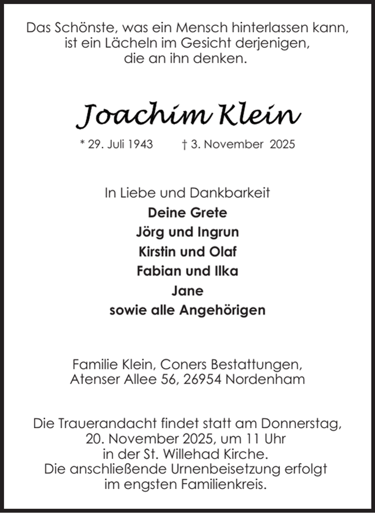 <p>Das Schönste, was ein Mensch hinterlassen kann,<br />ist ein Lächeln im Gesicht derjenigen,<br />die an ihn denken.</p>
<p>* 29. Juli 1943</p>
<p>† 3. November 2025</p>
<p>In Liebe und Dankbarkeit<br />Deine Grete<br />Jörg und Ingrun<br />Kirstin und Olaf<br />Fabian und Ilka<br />Jane<br />sowie alle Angehörigen</p>
<p>Familie Klein, Coners Bestattungen,<br />Atenser Allee 56, 26954 Nordenham<br />Die Trauerandacht findet statt am Donnerstag,<br />20. November 2025, um 11 Uhr<br />in der St. Willehad Kirche.<br />Die anschließende Urnenbeisetzung erfolgt<br />im engsten Familienkreis.</p>