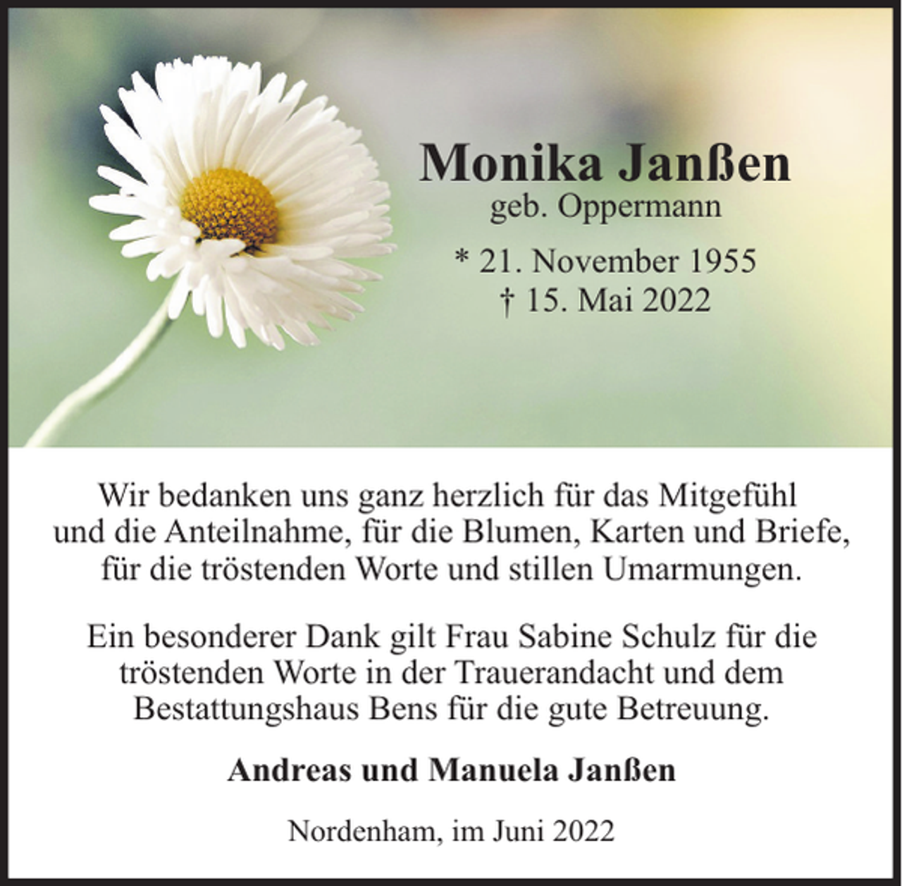 <p>Monika Janßen<br />geb. Oppermann</p><p>* 21. November 1955<br />† 15. Mai 2022</p><p>Wir bedanken uns ganz herzlich für das Mitgefühl<br />und die Anteilnahme, für die Blumen, Karten und Briefe,<br />für die tröstenden Worte und stillen Umarmungen.<br />Ein besonderer Dank gilt Frau Sabine Schulz für die<br />tröstenden Worte in der Trauerandacht und dem<br />Bestattungshaus Bens für die gute Betreuung.<br />Andreas und Manuela Janßen<br />Nordenham, im Juni 2022</p>
