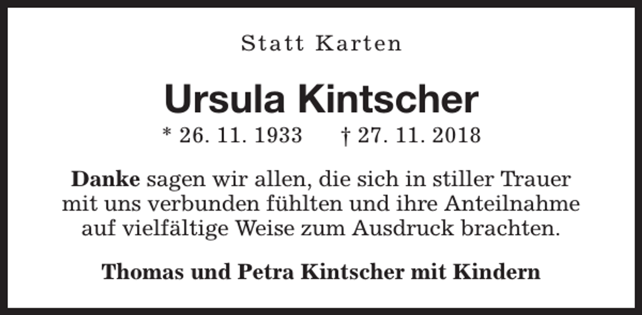 <p>S t a t t K a rt e n</p><p>Ursula Kintscher</p><p>* 26. 11. 1933</p><p>† 27. 11. 2018</p><p>Danke sagen wir allen, die sich in stiller Trauer<br />mit uns verbunden fühlten und ihre Anteilnahme<br />auf vielfältige Weise zum Ausdruck brachten.<br />Thomas und Petra Kintscher mit Kindern</p>