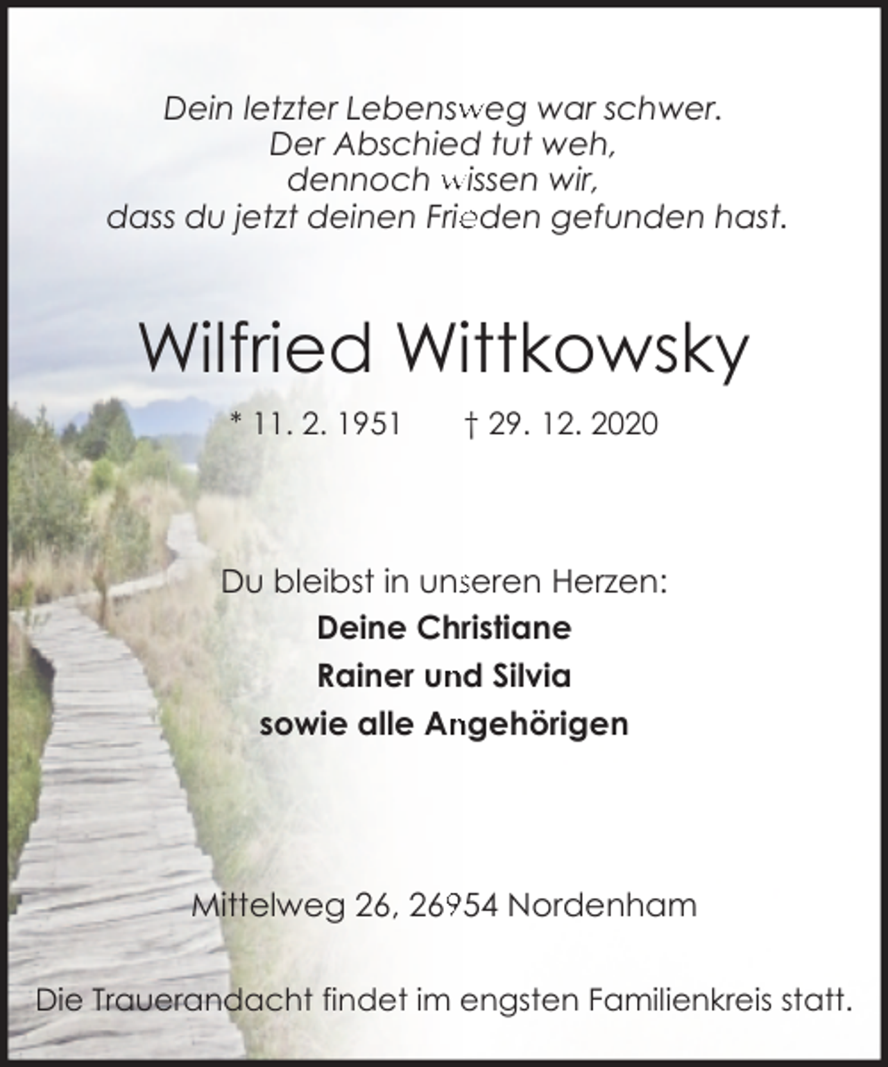 <p>weg war schwer.<br />Dein letzter Lebensw<br />Der Abschied tut weh,<br />dennoch wissen wir,<br />dass du jetzt deinen Frie<br />eden gefunden hast.</p><p>Wilfried Wittkowsky<br />* 11. 2. 1951</p><p>† 29. 12. 2020</p><p>Du bleibst in unsseren Herzen:<br />Deine Christiane<br />Rainer un<br />nd Silvia<br />ngehörigen<br />sowie alle An</p><p>954 Nordenham<br />Mittelweg 26, 269<br />Die Trauerandacht findet im engsten Familienkreis statt.</p>