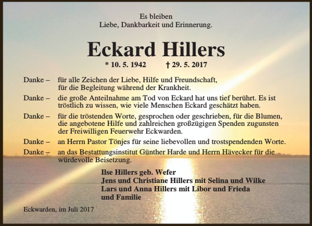 <p>Es bleiben<br />Liebe, Dankbarkeit und Erinnerung.</p><p>Eckard Hillers<br />* 10. 5. 1942</p><p>Danke –<br />Danke –<br />Danke –<br />Danke –<br />Danke –</p><p>† 29. 5. 2017</p><p>für alle Zeichen der Liebe, Hilfe und Freundschaft,<br />für die Begleitung während der Krankheit.<br />die große Anteilnahme am Tod von Eckard hat uns tief berührt. Es ist<br />tröstlich zu wissen, wie viele Menschen Eckard geschätzt haben.<br />für die tröstenden Worte, gesprochen oder geschrieben, für die Blumen,<br />die angebotene Hilfe und zahlreichen großzügigen Spenden zugunsten<br />der Freiwilligen Feuerwehr Eckwarden.<br />an Herrn Pastor Tönjes für seine liebevollen und trostspendenden Worte.<br />an das Bestattungsinstitut Günther Harde und Herrn Hävecker für die<br />würdevolle Beisetzung.<br />Ilse Hillers geb. Wefer<br />Jens und Christiane Hillers mit Selina und Wilke<br />Lars und Anna Hillers mit Libor und Frieda<br />und Familie</p><p>Eckwarden, im Juli 2017</p>
