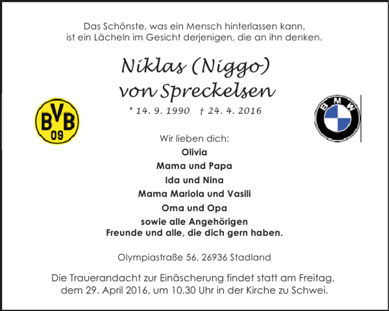 <p>Das Schönste, was ein Mensch hinterlassen kann,<br />ist ein Lächeln im Gesicht derjenigen, die an ihn denken.</p>
<p>Niklas (Niggo)<br />von Spreckelsen<br />* 14. 9. 1990</p>
<p>† 24. 4. 2016</p>
<p>Wir lieben dich:<br />Olivia<br />Mama und Papa<br />Ida und Nina<br />Mama Mariola und Vasili<br />Oma und Opa<br />sowie alle Angehörigen<br />Freunde und alle, die dich gern haben.<br />Olympiastraße 56, 26936 Stadland</p>
<p>Die Trauerandacht zur Einäscherung findet statt am Freitag,<br />dem 29. April 2016, um 10.30 Uhr in der Kirche zu Schwei.</p>