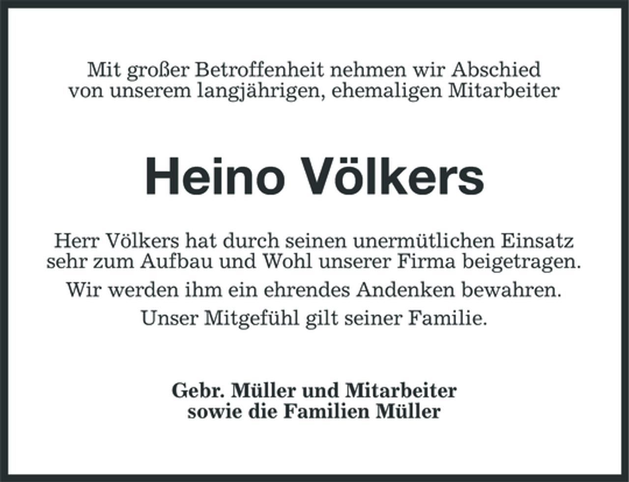 <p>Mit großer Betroffenheit nehmen wir Abschied von unserem langjährigen, ehemaligen Mitarbeiter</p><p>Heino Völkers<br />Herr Völkers hat durch seinen unermütlichen Einsatz sehr zum Aufbau und Wohl unserer Firma beigetragen. Wir werden ihm ein ehrendes Andenken bewahren. Unser Mitgefühl gilt seiner Familie.</p><p>Gebr. Müller und Mitarbeiter sowie die Familien Müller</p>