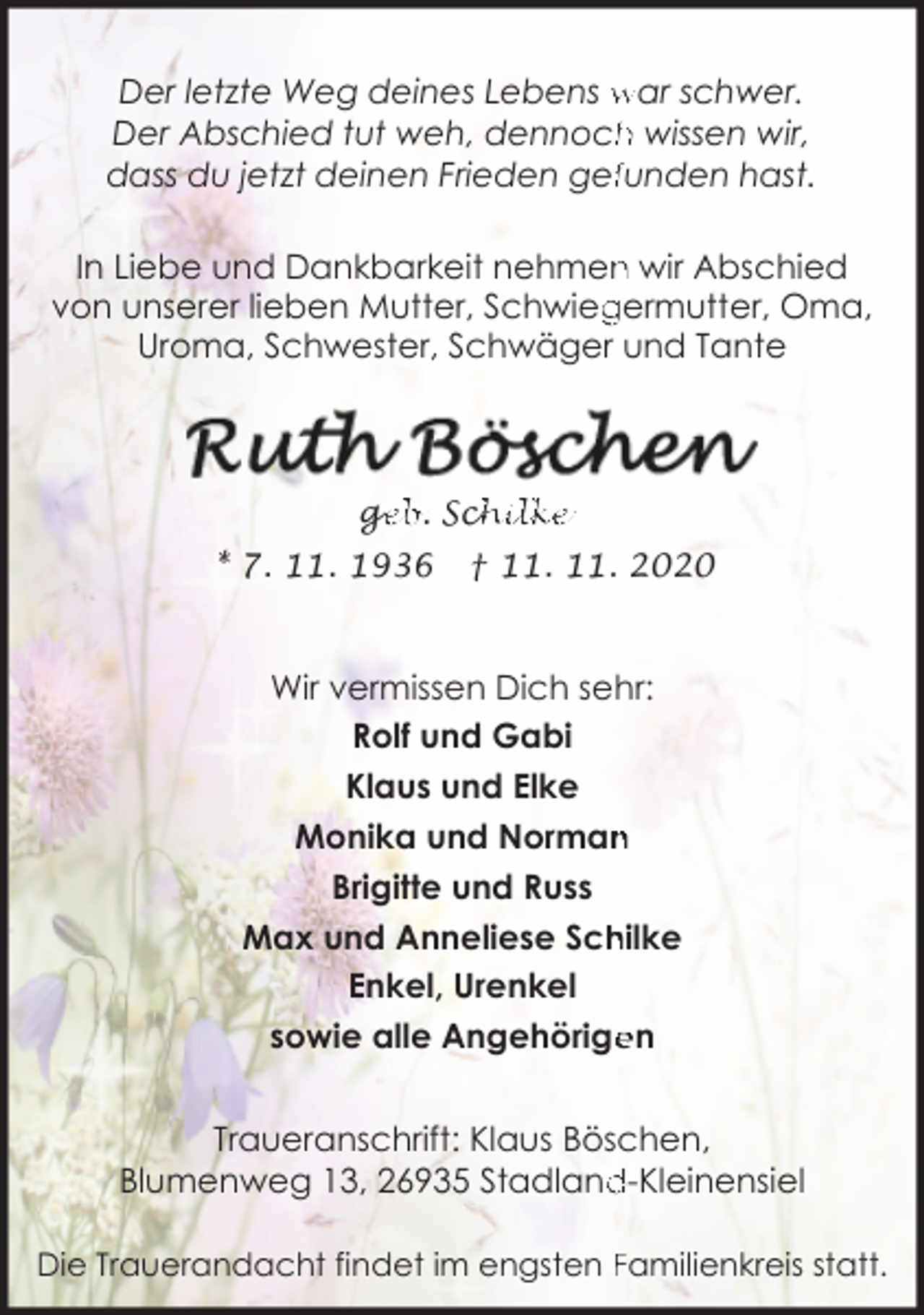 <p>Der letzte Weg deines Lebens war schwer.<br />h wissen wir,<br />Der Abschied tut weh, dennoch<br />dass du jetzt deinen Frieden geffunden hast.<br />n wir Abschied<br />In Liebe und Dankbarkeit nehmen<br />von unserer lieben Mutter, Schwieg<br />germutter, Oma,<br />Uroma, Schwester, Schwäger und Tante</p><p>ge<br />g<br />eb. Sch<br />chilke<br />* 7. 11. 1936</p><p>† 11. 11. 2020</p><p>Wir vermissen Dich sehr:<br />Rolf und Gabi<br />Klaus und Elke<br />n<br />Monika und Norman<br />Brigitte und Russ<br />Max und Anneliese Sch<br />hilke<br />Enkel, Urenkel<br />en<br />sowie alle Angehörige<br />Traueranschrift: Klaus Böschen,<br />d-Kleinensiel<br />Blumenweg 13, 26935 Stadland<br />Die Trauerandacht findet im engsten Familienkreis statt.</p>