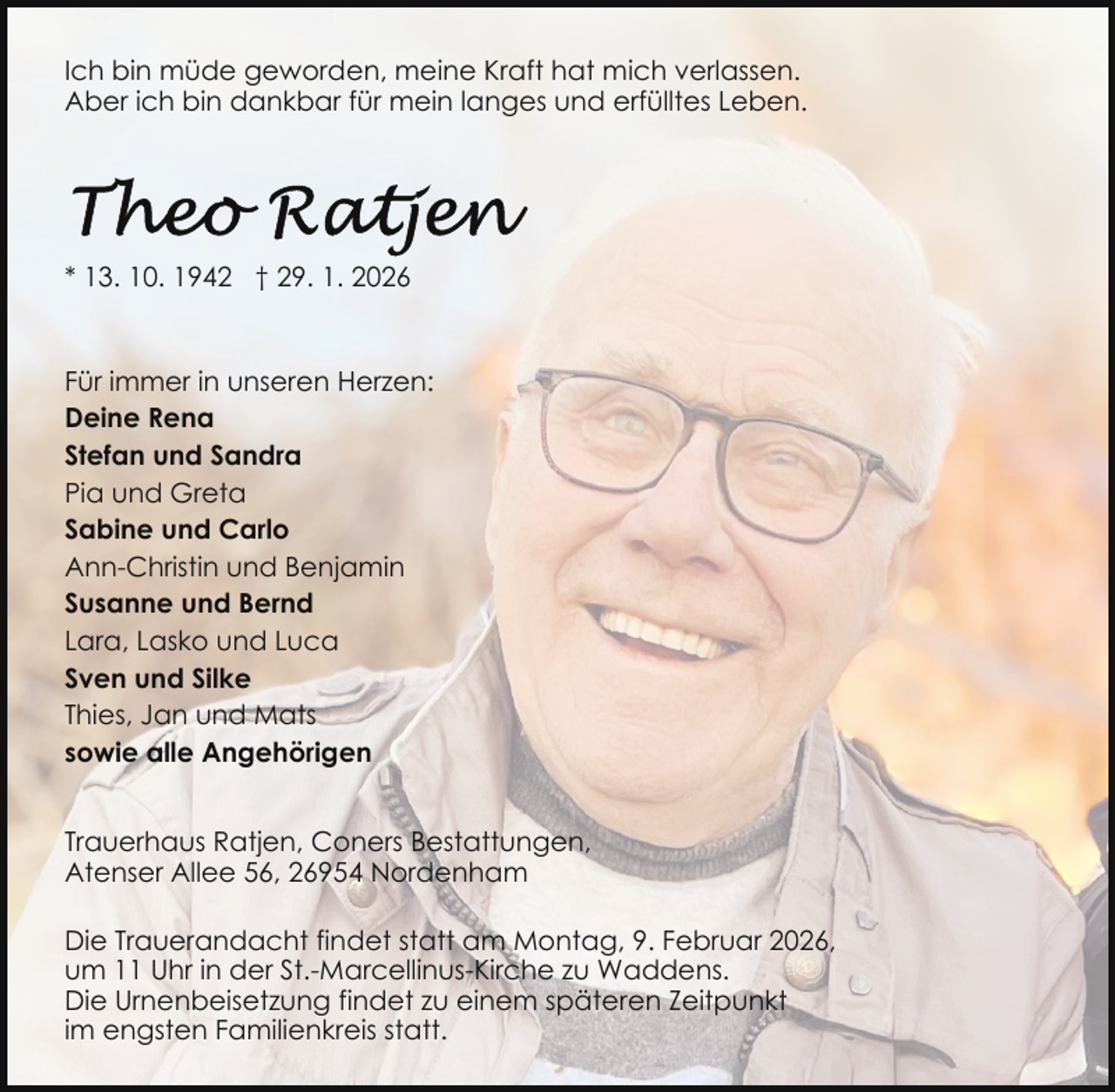 <p>Ich bin müde geworden, meine Kraft hat mich verlassen.<br />Aber ich bin dankbar für mein langes und erfülltes Leben.</p>
<p>* 13. 10. 1942 † 29. 1. 2026</p>
<p>Für immer in unseren Herzen:<br />Deine Rena<br />Stefan und Sandra<br />Pia und Greta<br />Sabine und Carlo<br />Ann-Christin und Benjamin<br />Susanne und Bernd<br />Lara, Lasko und Luca<br />Sven und Silke<br />Thies, Jan und Mats<br />sowie alle Angehörigen<br />Trauerhaus Ratjen, Coners Bestattungen,<br />Atenser Allee 56, 26954 Nordenham<br />Die Trauerandacht findet statt am Montag, 9. Februar 2026,<br />um 11 Uhr in der St.-Marcellinus-Kirche zu Waddens.<br />Die Urnenbeisetzung findet zu einem späteren Zeitpunkt<br />im engsten Familienkreis statt.</p>