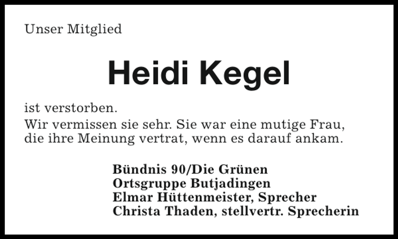<p>Unser Mitglied</p><p>Heidi Kegel<br />ist verstorben.<br />Wir vermissen sie sehr. Sie war eine mutige Frau,<br />die ihre Meinung vertrat, wenn es darauf ankam.<br />Bündnis 90/Die Grünen<br />Ortsgruppe Butjadingen<br />Elmar Hüttenmeister, Sprecher<br />Christa Thaden, stellvertr. Sprecherin</p>