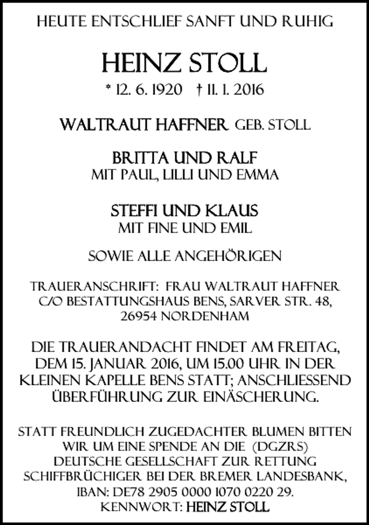 <p>Heute entschlief sanft und ruhig</p><p>* 12. 6. 1920 † 11. 1. 2016<br />geb. Stoll<br />mit Paul, Lilli und Emma<br />mit Fine und Emil<br />sowie alle angehörigen<br />Traueranschrift: Frau Waltraut Haffner<br />c/o Bestattungshaus Bens, Sarver Str. 48,<br />26954 Nordenham</p><p>Die Trauerandacht findet am Freitag,<br />dem 15. Januar 2016, um 15.00 Uhr in der<br />KleineN Kapelle Bens statt; anschließend<br />Überführung zur Einäscherung.<br />Statt freundlich zugedachter Blumen bitten<br />wir um eine Spende An die (DGzRS)<br />Deutsche Gesellschaft zur Rettung<br />Schiffbrüchiger bei der Bremer Landesbank,<br />IBAN: DE78 2905 0000 107220 29.<br />Kennwort:</p>
