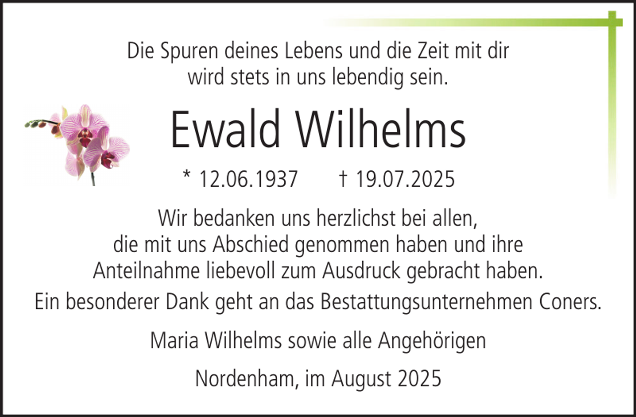 <p>Die Spuren deines Lebens und die Zeit mit dir<br />wird stets in uns lebendig sein.</p><p>Ewald Wilhelms<br />* 12.06.1937</p><p>† 19.07.2025</p><p>Wir bedanken uns herzlichst bei allen,<br />die mit uns Abschied genommen haben und ihre<br />Anteilnahme liebevoll zum Ausdruck gebracht haben.<br />Ein besonderer Dank geht an das Bestattungsunternehmen Coners.<br />Maria Wilhelms sowie alle Angehörigen<br />Nordenham, im August 2025</p>