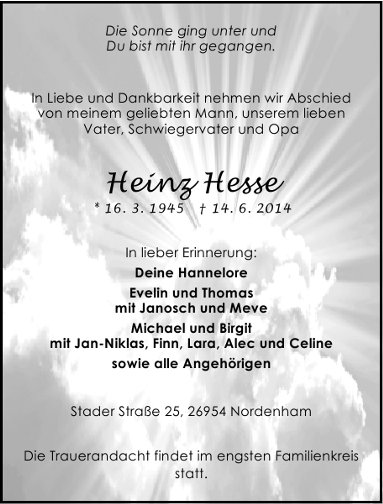 <p>Die Sonne ging unter und<br />Du bist mit ihr gegangen.<br />In Liebe und Dankbarkeit nehmen wir Abschied<br />von meinem geliebten Mann, unserem lieben<br />Vater, Schwiegervater und Opa</p><p>Heinz Hesse</p><p>* 16. 3. 1945</p><p>† 14. 6. 2014</p><p>In lieber Erinnerung:<br />Deine Hannelore<br />Evelin und Thomas<br />mit Janosch und Meve<br />Michael und Birgit<br />mit Jan-Niklas, Finn, Lara, Alec und Celine<br />sowie alle Angehörigen<br />Stader Straße 25, 26954 Nordenham<br />Die Trauerandacht findet im engsten Familienkreis<br />statt.</p>