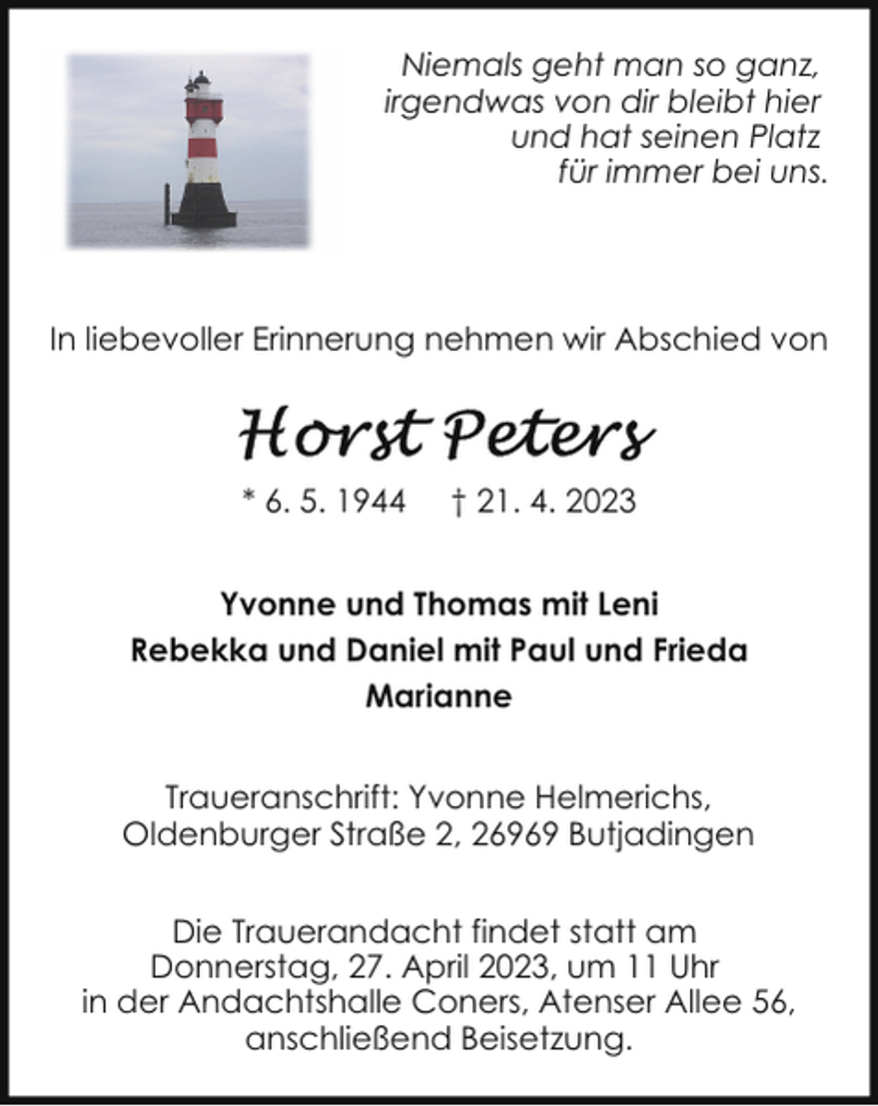 <p>Niemals geht man so ganz,<br />irgendwas von dir bleibt hier<br />und hat seinen Platz<br />für immer bei uns.</p><p>In liebevoller Erinnerung nehmen wir Abschied von</p><p>* 6. 5. 1944</p><p>† 21. 4. 2023</p><p>Yvonne und Thomas mit Leni<br />Rebekka und Daniel mit Paul und Frieda<br />Marianne<br />Traueranschrift: Yvonne Helmerichs,<br />Oldenburger Straße 2, 26969 Butjadingen<br />Die Trauerandacht findet statt am<br />Donnerstag, 27. April 2023, um 11 Uhr<br />in der Andachtshalle Coners, Atenser Allee 56,<br />anschließend Beisetzung.</p>