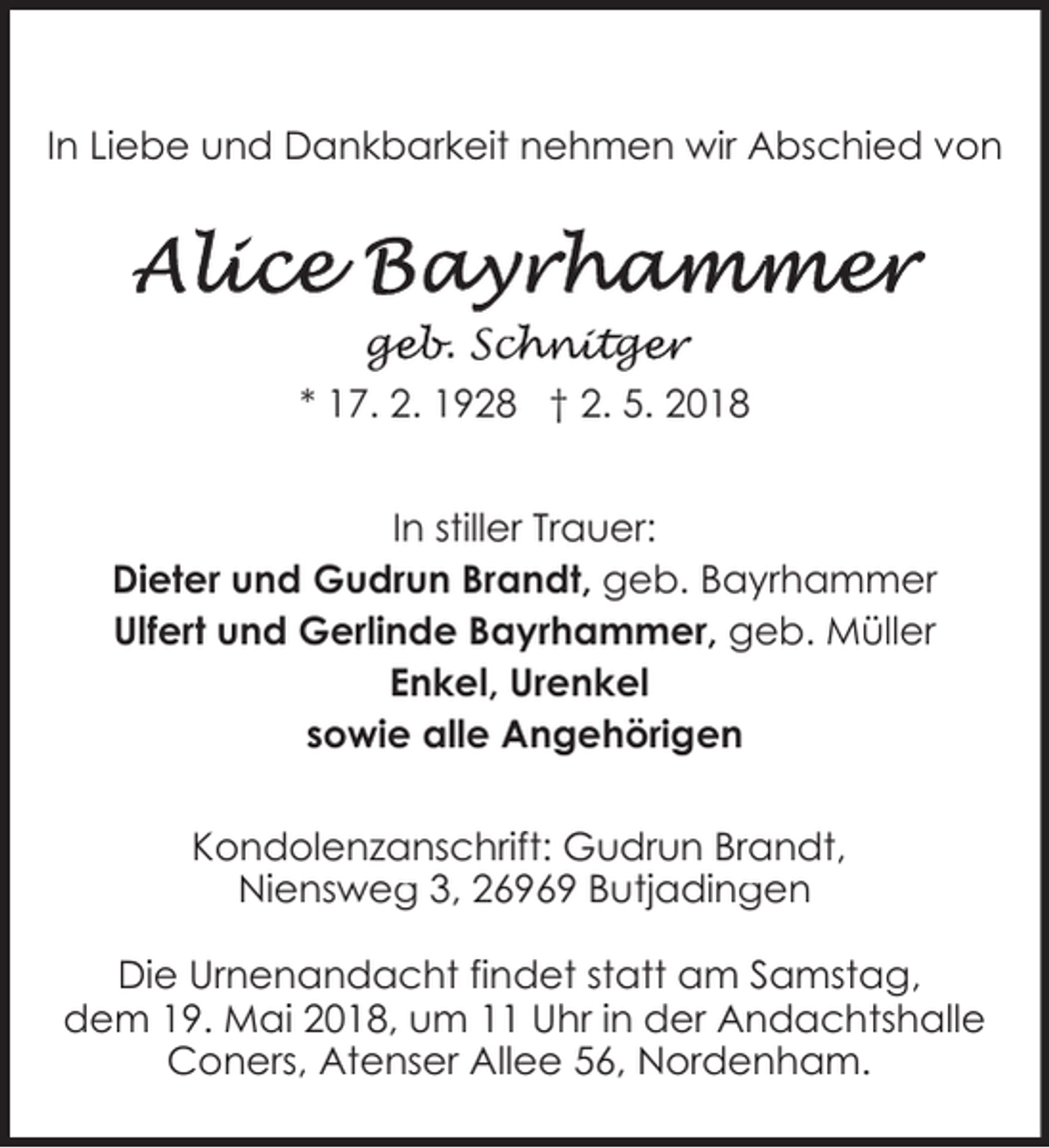<p>In Liebe und Dankbarkeit nehmen wir Abschied von</p><p>geb. Sch<br />ge<br />chnitge<br />ger<br />* 17. 2. 1928 † 2. 5. 2018<br />In stiller Trauer:<br />Dieter und Gudrun Brandt, geb. Bayrhammer<br />Ulfert und Gerlinde Bayrhammer, geb. Müller<br />Enkel, Urenkel<br />sowie alle Angehörigen<br />Kondolenzanschrift: Gudrun Brandt,<br />Niensweg 3, 26969 Butjadingen<br />Die Urnenandacht findet statt am Samstag,<br />dem 19. Mai 2018, um 11 Uhr in der Andachtshalle<br />Coners, Atenser Allee 56, Nordenham.</p>