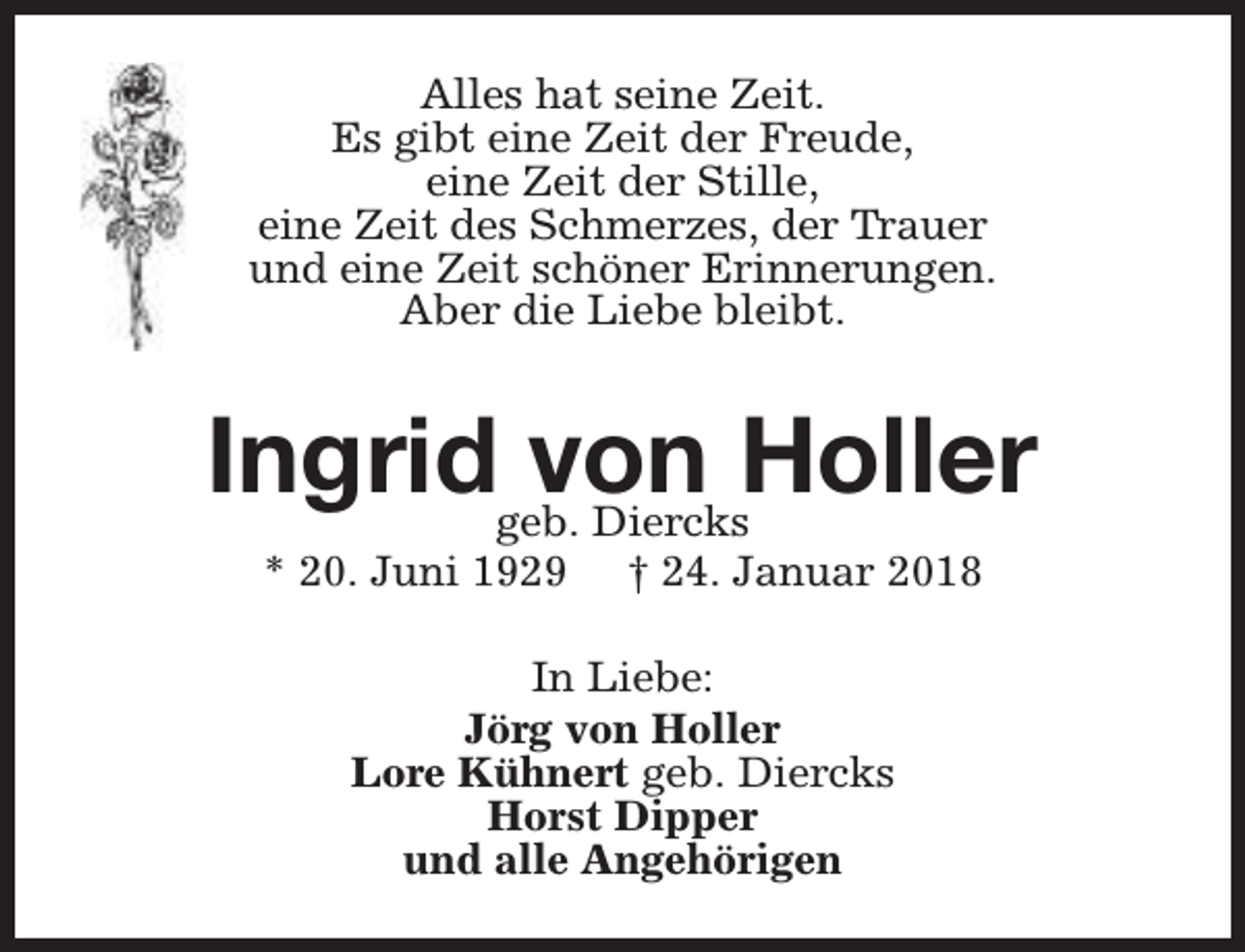 <p>Alles hat seine Zeit.<br />Es gibt eine Zeit der Freude,<br />eine Zeit der Stille,<br />eine Zeit des Schmerzes, der Trauer<br />und eine Zeit schöner Erinnerungen.<br />Aber die Liebe bleibt.</p><p>Ingridgeb.von<br />Holler<br />Diercks<br />* 20. Juni 1929</p><p>† 24. Januar 2018</p><p>In Liebe:<br />Jörg von Holler<br />Lore Kühnert geb. Diercks<br />Horst Dipper<br />und alle Angehörigen</p>