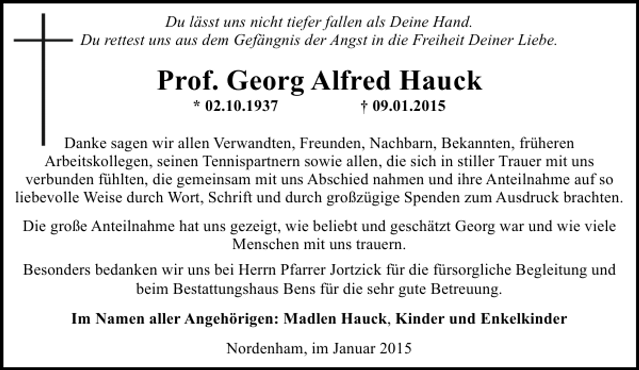 <p>Du lässt uns nicht tiefer fallen als Deine Hand.<br />Du rettest uns aus dem Gefängnis der Angst in die Freiheit Deiner Liebe.</p><p>Prof. Georg Alfred Hauck<br />* 02.10.1937</p><p>† 09.01.2015</p><p>Danke sagen wir allen Verwandten, Freunden, Nachbarn, Bekannten, früheren<br />D<br />Arbeitskollegen, seinen Tennispartnern sowie allen, die sich in stiller Trauer mit uns<br />verbunden fühlten, die gemeinsam mit uns Abschied nahmen und ihre Anteilnahme auf so<br />liebevolle Weise durch Wort, Schrift und durch großzügige Spenden zum Ausdruck brachten.<br />Die große Anteilnahme hat uns gezeigt, wie beliebt und geschätzt Georg war und wie viele<br />Menschen mit uns trauern.<br />Besonders bedanken wir uns bei Herrn Pfarrer Jortzick für die fürsorgliche Begleitung und<br />beim Bestattungshaus Bens für die sehr gute Betreuung.<br />Im Namen aller Angehörigen: Madlen Hauck, Kinder und Enkelkinder<br />Nordenham, im Januar 2015</p>