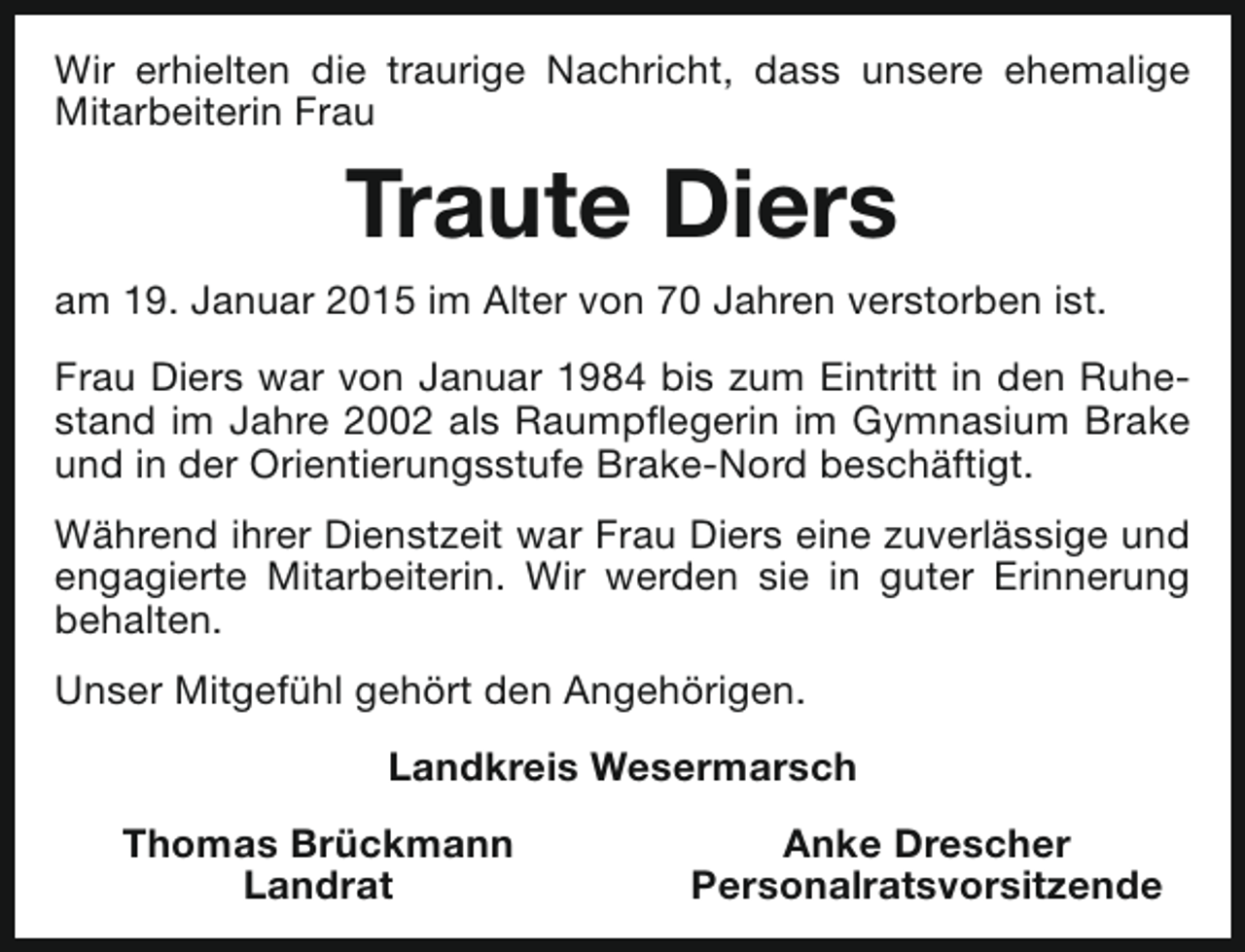 <p>Wir erhielten die traurige Nachricht, dass unsere ehemalige<br />Mitarbeiterin Frau</p><p>Traute Diers<br />am 19. Januar 2015 im Alter von 70 Jahren verstorben ist.<br />Frau Diers war von Januar 1984 bis zum Eintritt in den Ruhestand im Jahre 2002 als Raumpflegerin im Gymnasium Brake<br />und in der Orientierungsstufe Brake-Nord beschäftigt.<br />Während ihrer Dienstzeit war Frau Diers eine zuverlässige und<br />engagierte Mitarbeiterin. Wir werden sie in guter Erinnerung<br />behalten.<br />Unser Mitgefühl gehört den Angehörigen.<br />Landkreis Wesermarsch<br />Thomas Brückmann<br />Landrat</p><p>Anke Drescher<br />Personalratsvorsitzende</p>