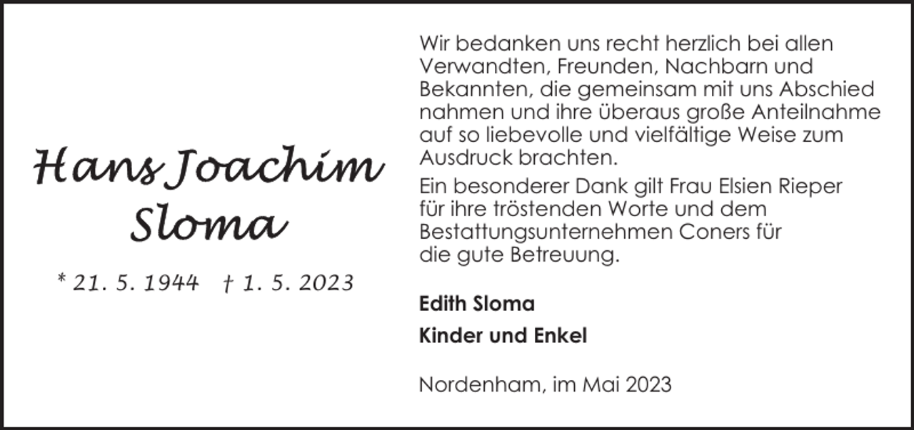 <p>Wir bedanken uns recht herzlich bei allen<br />Verwandten, Freunden, Nachbarn und<br />Bekannten, die gemeinsam mit uns Abschied<br />nahmen und ihre überaus große Anteilnahme<br />auf so liebevolle und vielfältige Weise zum<br />Ausdruck brachten.<br />Ein besonderer Dank gilt Frau Elsien Rieper<br />für ihre tröstenden Worte und dem<br />Bestattungsunternehmen Coners für<br />die gute Betreuung.<br />* 21. 5. 1944</p><p>† 1. 5. 2023</p><p>Edith Sloma<br />Kinder und Enkel<br />Nordenham, im Mai 2023</p>