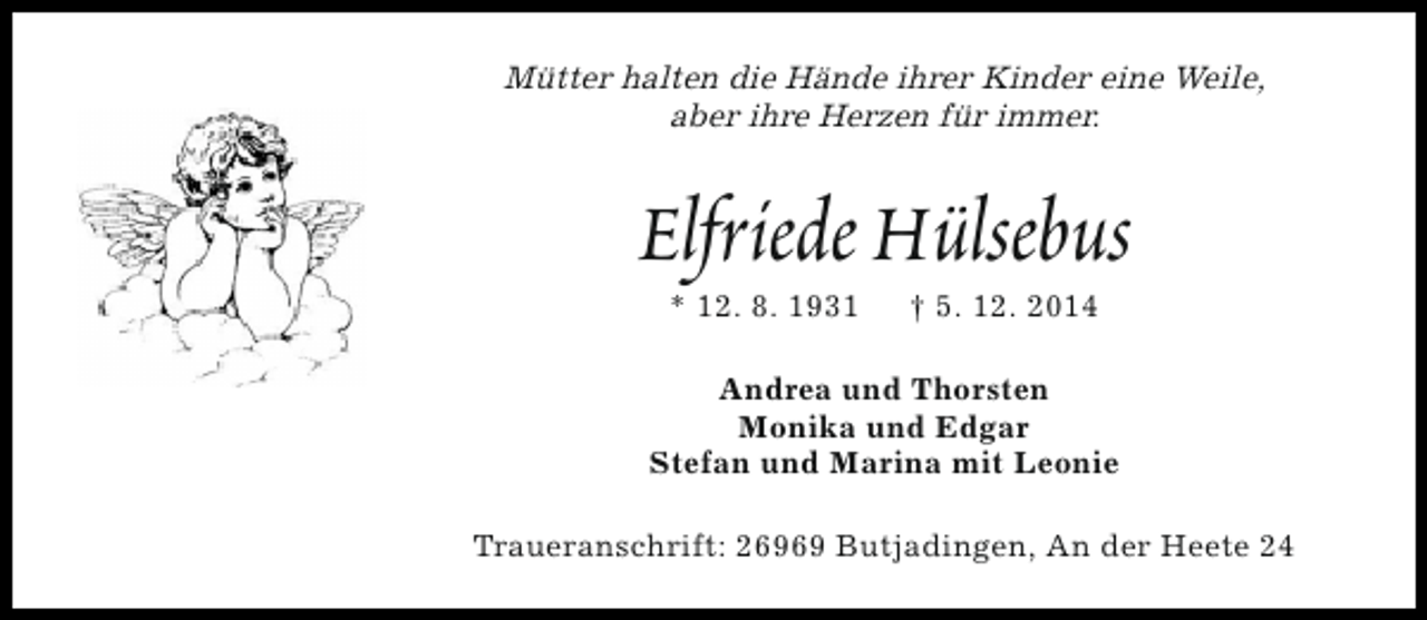 <p>Mütter halten die Hände ihrer Kinder eine Weile,<br />aber ihre Herzen für immer.</p><p>Elfriede Hülsebus<br />* 12. 8. 1931</p><p>† 5. 12. 2014</p><p>Andrea und Thorsten<br />Monika und Edgar<br />Stefan und Marina mit Leonie<br />Traueranschrift: 26969 Butjadingen, An der Heete 24</p>