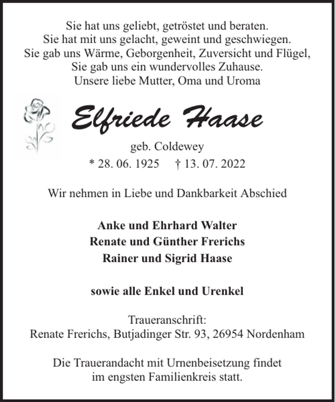 <p>Sie hat uns geliebt, getröstet und beraten.<br />Sie hat mit uns gelacht, geweint und geschwiegen.<br />Sie gab uns Wärme, Geborgenheit, Zuversicht und Flügel,<br />Sie gab uns ein wundervolles Zuhause.<br />Unsere liebe Mutter, Oma und Uroma</p><p>Elfriede Haase<br />geb. Coldewey<br />* 28. 06. 1925 † 13. 07. 2022<br />Wir nehmen in Liebe und Dankbarkeit Abschied<br />Anke und Ehrhard Walter<br />Renate und Günther Frerichs<br />Rainer und Sigrid Haase<br />sowie alle Enkel und Urenkel<br />Traueranschrift:<br />Renate Frerichs, Butjadinger Str. 93, 26954 Nordenham<br />Die Trauerandacht mit Urnenbeisetzung findet<br />im engsten Familienkreis statt.</p>
