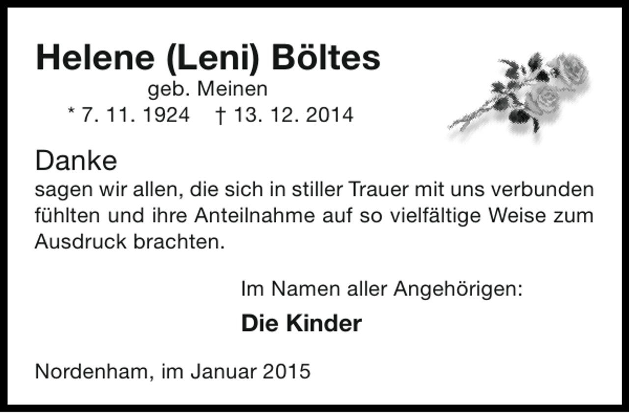 <p>Helene (Leni) Böltes<br />geb. Meinen<br />* 7. 11. 1924 † 13. 12. 2014</p><p>Danke</p><p>sagen wir allen, die sich in stiller Trauer mit uns verbunden<br />fühlten und ihre Anteilnahme auf so vielfältige Weise zum<br />Ausdruck brachten.<br />Im Namen aller Angehörigen:</p><p>Die Kinder<br />Nordenham, im Januar 2015</p>