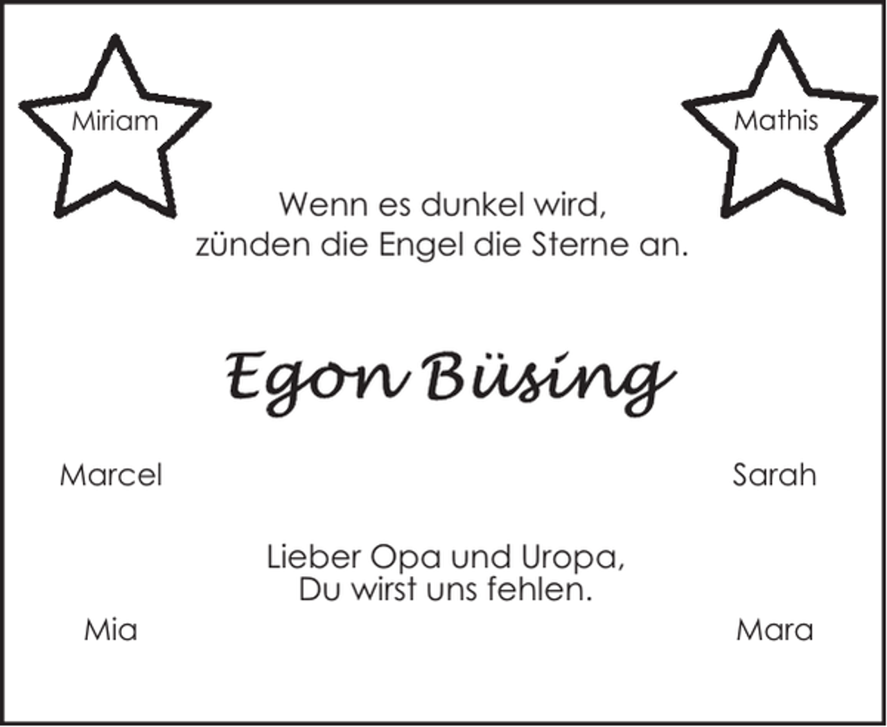 <p>Miriam</p><p>Wenn es dunkel wird,<br />zünden die Engel die Sterne an.</p><p>Marcel</p><p>Mia</p><p>Sarah</p><p>Lieber Opa und Uropa,<br />Du wirst uns fehlen.</p><p>Mara</p>