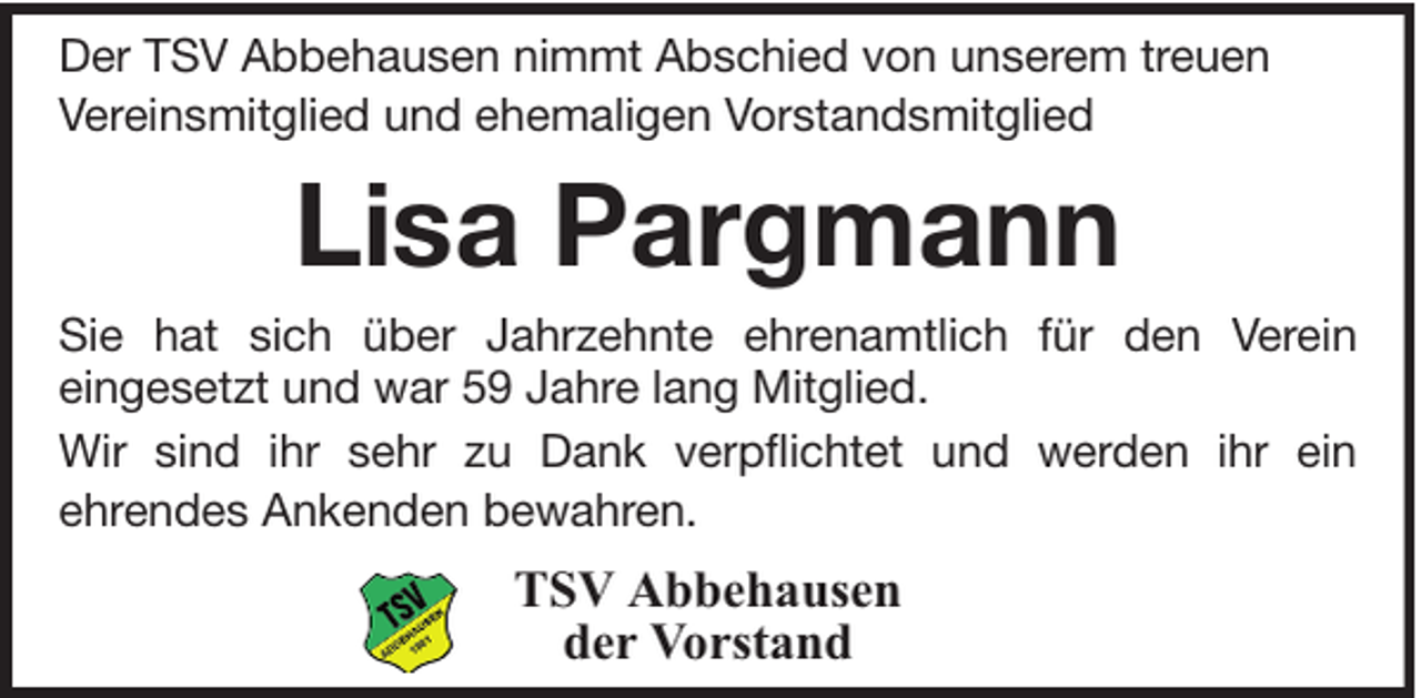 <p>Der TSV Abbehausen nimmt Abschied von unserem treuen<br />Vereinsmitglied und ehemaligen Vorstandsmitglied</p><p>Lisa Pargmann<br />Sie hat sich über Jahrzehnte ehrenamtlich für den Verein<br />eingesetzt und war 59 Jahre lang Mitglied.<br />Wir sind ihr sehr zu Dank verpflichtet und werden ihr ein<br />ehrendes Ankenden bewahren.</p><p>TSV Abbehausen<br />der Vorstand</p>