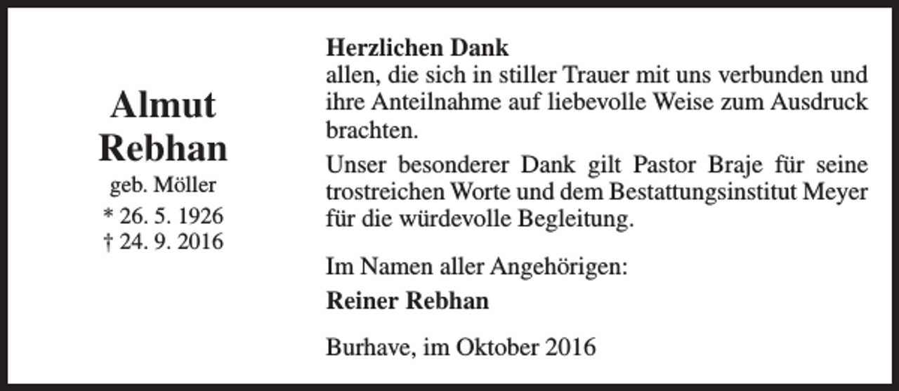 <p>Almut<br />Rebhan<br />geb. Möller<br />* 26. 5. 1926<br />† 24. 9. 2016</p><p>Herzlichen Dank<br />allen, die sich in stiller Trauer mit uns verbunden und<br />ihre Anteilnahme auf liebevolle Weise zum Ausdruck<br />brachten.<br />Unser besonderer Dank gilt Pastor Braje für seine<br />trostreichen Worte und dem Bestattungsinstitut Meyer<br />für die würdevolle Begleitung.<br />Im Namen aller Angehörigen:<br />Reiner Rebhan<br />Burhave, im Oktober 2016</p>