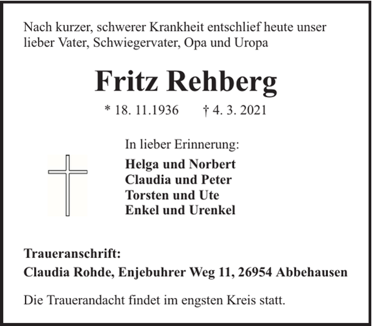 <p>Nach kurzer, schwerer Krankheit entschlief heute unser<br />lieber Vater, Schwiegervater, Opa und Uropa</p><p>Fritz Rehberg<br />* 18. 11.1936</p><p>† 4. 3. 2021</p><p>In lieber Erinnerung:<br />Helga und Norbert<br />Claudia und Peter<br />Torsten und Ute<br />Enkel und Urenkel<br />Traueranschrift:<br />Claudia Rohde, Enjebuhrer Weg 11, 26954 Abbehausen<br />Die Trauerandacht findet im engsten Kreis statt.</p>