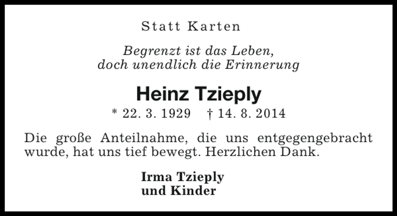 <p>S t a t t K a rt e n<br />Begrenzt ist das Leben,<br />doch unendlich die Erinnerung</p><p>Heinz Tzieply</p><p>* 22. 3. 1929</p><p>† 14. 8. 2014</p><p>Die große Anteilnahme, die uns entgegengebracht<br />wurde, hat uns tief bewegt. Herzlichen Dank.<br />Irma Tzieply<br />und Kinder</p>