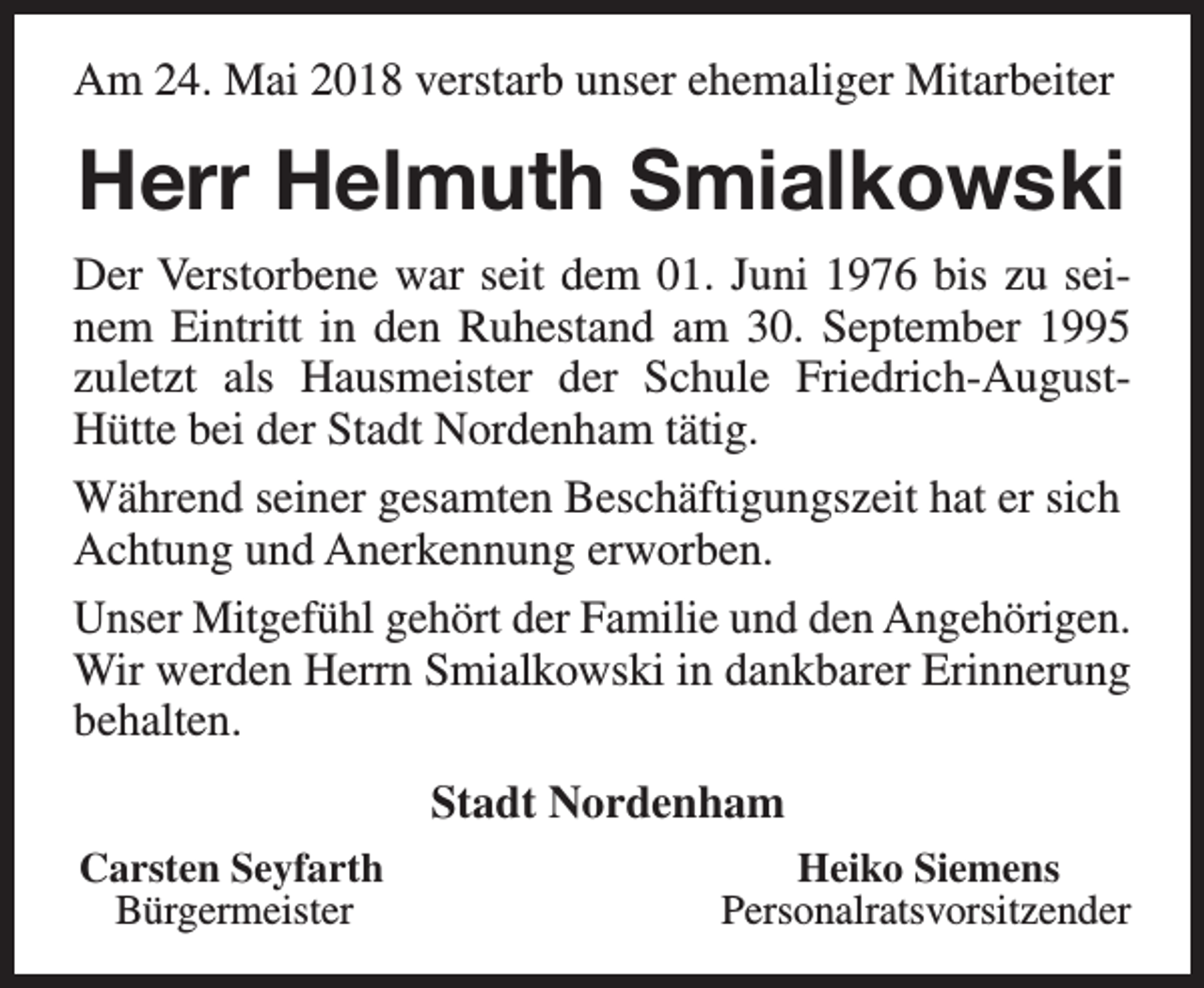 <p>Am 24. Mai 2018 verstarb unser ehemaliger Mitarbeiter</p><p>Herr Helmuth Smialkowski<br />Der Verstorbene war seit dem 01. Juni 1976 bis zu seinem Eintritt in den Ruhestand am 30. September 1995<br />zuletzt als Hausmeister der Schule Friedrich-AugustHütte bei der Stadt Nordenham tätig.<br />Während seiner gesamten Beschäftigungszeit hat er sich<br />Achtung und Anerkennung erworben.<br />Unser Mitgefühl gehört der Familie und den Angehörigen.<br />Wir werden Herrn Smialkowski in dankbarer Erinnerung<br />behalten.<br />Stadt Nordenham<br />Carsten Seyfarth<br />Bürgermeister</p><p>Heiko Siemens<br />Personalratsvorsitzender</p>