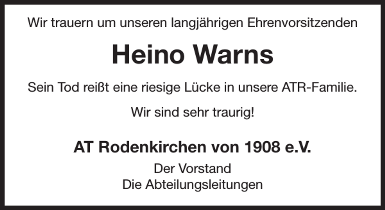 <p>Wir trauern um unseren langjährigen Ehrenvorsitzenden</p><p>Heino Warns<br />Sein Tod reißt eine riesige Lücke in unsere ATR-Familie.<br />Wir sind sehr traurig!</p><p>AT Rodenkirchen von 1908 e.V.<br />Der Vorstand<br />Die Abteilungsleitungen</p>