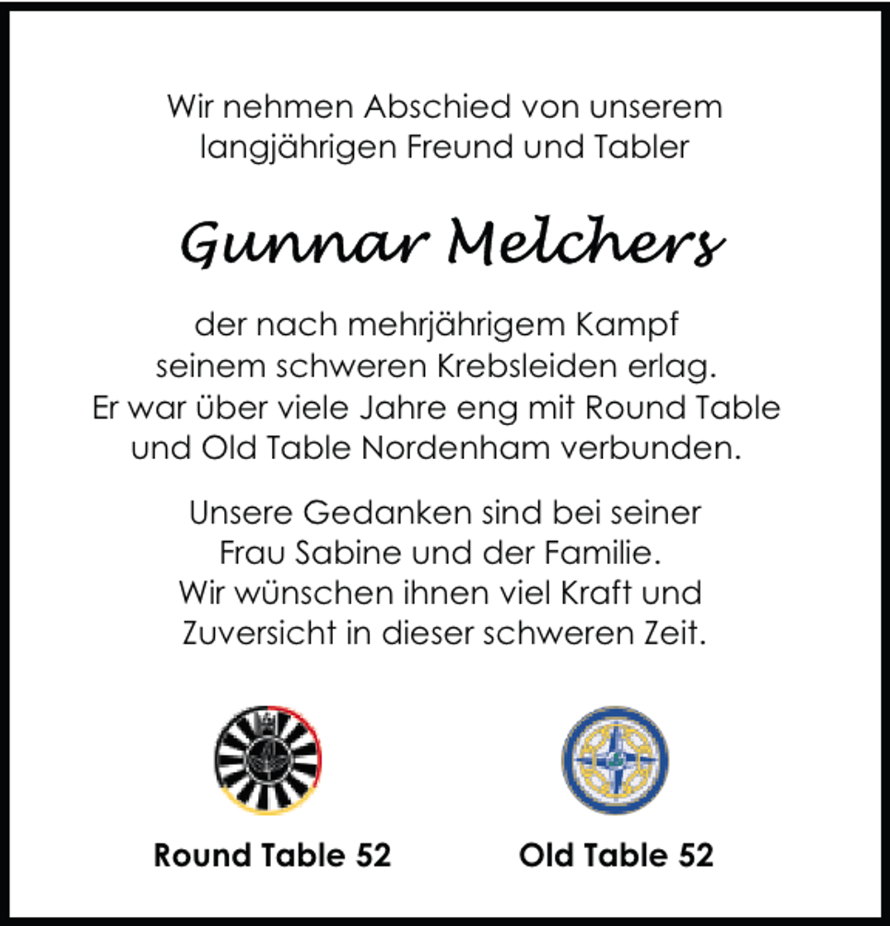 <p>Wir nehmen Abschied von unserem<br />langjährigen Freund und Tabler</p><p>der nach mehrjährigem Kampf<br />seinem schweren Krebsleiden erlag.<br />Er war über viele Jahre eng mit Round Table<br />und Old Table Nordenham verbunden.<br />Unsere Gedanken sind bei seiner<br />Frau Sabine und der Familie.<br />Wir wünschen ihnen viel Kraft und<br />Zuversicht in dieser schweren Zeit.</p><p>Round Table 52</p><p>Old Table 52</p>