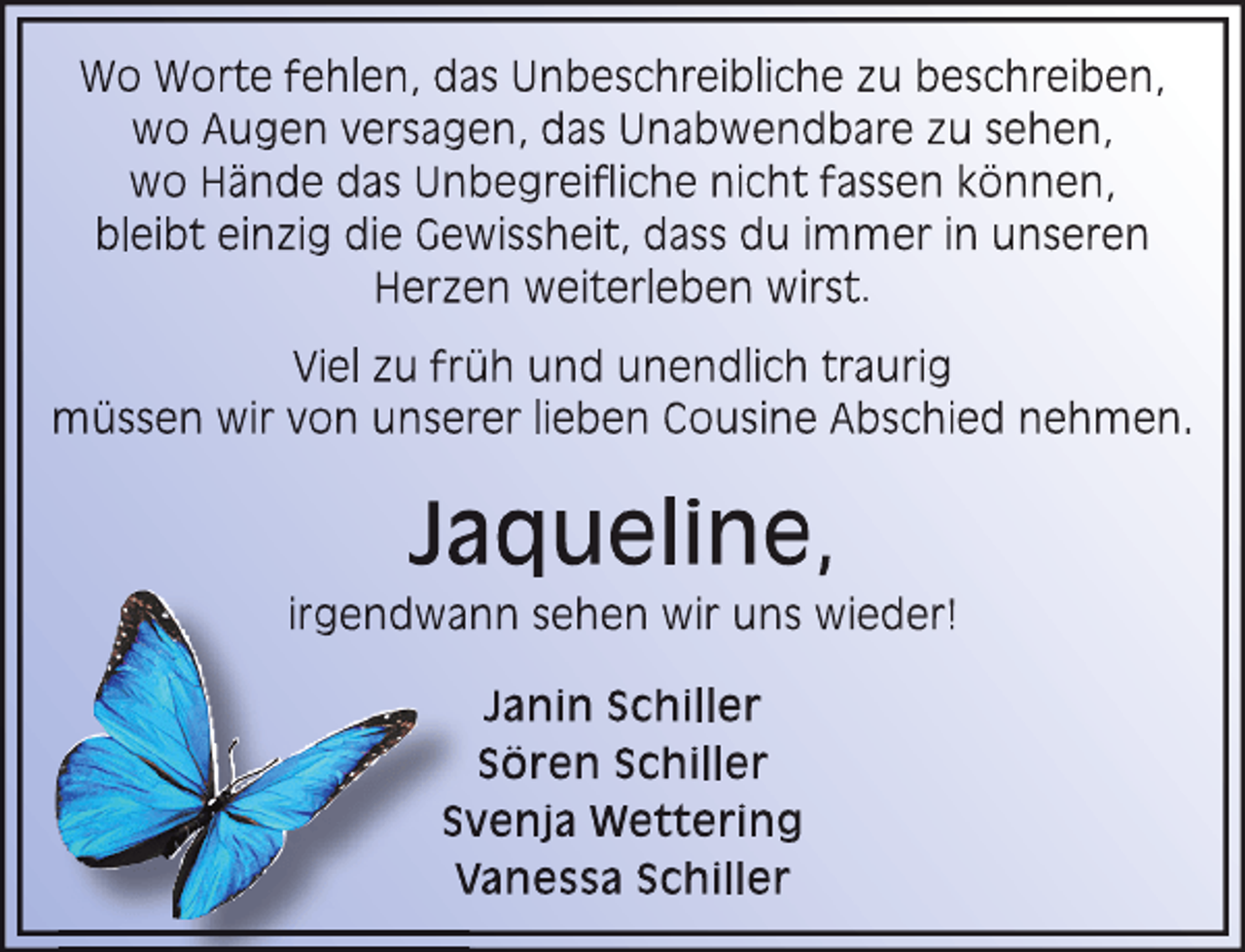 <p>Wo Worte fehlen, das Unbeschreibliche zu beschreiben,<br />wo Augen versagen, das Unabwendbare zu sehen,<br />wo HÃ¤nde das Unbegreifliche nicht fassen kÃ¶nnen,<br />bleibt einzig die Gewissheit, dass du immer in unseren<br />Herzen weiterleben wirst.<br />Viel zu frÃ¼h und unendlich traurig<br />mÃ¼ssen wir von unserer lieben Cousine Abschied nehmen.</p><p>Jaqueline,</p><p>irgendwann sehen wir uns wieder!<br />Janin Schiller<br />SÃ¶ren Schiller<br />Sv<br />venja Wettering<br />V<br />Vanessa Schiller</p>