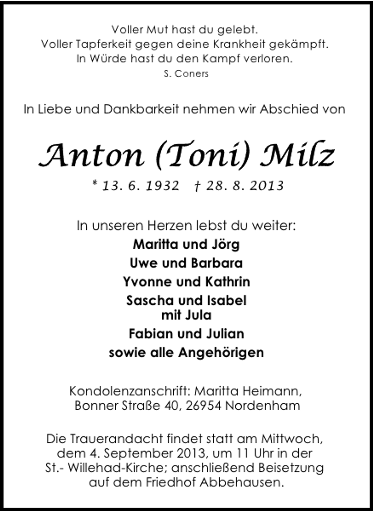 <p>Voller Mut hast du gelebt.<br />Voller Tapferkeit gegen deine Krankheit gekämpft.<br />In Würde hast du den Kampf verloren.<br />S. Coners</p>
<p>In Liebe und Dankbarkeit nehmen wir Abschied von</p>
<p>* 13. 6. 1932</p>
<p>† 28. 8. 2013</p>
<p>In unseren Herzen lebst du weiter:<br />Maritta und Jörg<br />Uwe und Barbara<br />Yvonne und Kathrin<br />Sascha und Isabel<br />mit Jula<br />Fabian und Julian<br />sowie alle Angehörigen<br />Kondolenzanschrift: Maritta Heimann,<br />Bonner Straße 40, 26954 Nordenham<br />Die Trauerandacht findet statt am Mittwoch,<br />dem 4. September 2013, um 11 Uhr in der<br />St.- Willehad-Kirche; anschließend Beisetzung<br />auf dem Friedhof Abbehausen.</p>