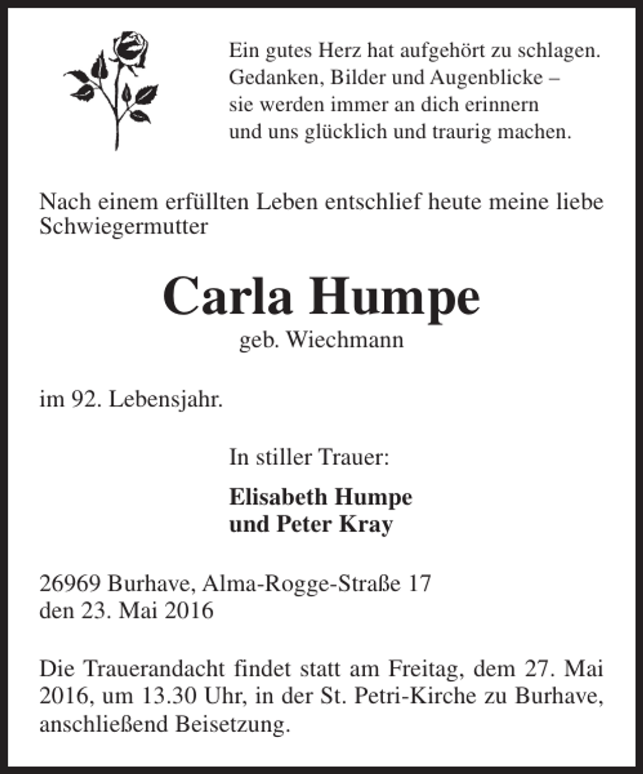 <p>Ein gutes Herz hat aufgehört zu schlagen.<br />Gedanken, Bilder und Augenblicke –<br />sie werden immer an dich erinnern<br />und uns glücklich und traurig machen.</p><p>Nach einem erfüllten Leben entschlief heute meine liebe<br />Schwiegermutter</p><p>Carla Humpe<br />geb. Wiechmann</p><p>im 92. Lebensjahr.<br />In stiller Trauer:<br />Elisabeth Humpe<br />und Peter Kray<br />26969 Burhave, Alma-Rogge-Straße 17<br />den 23. Mai 2016<br />Die Trauerandacht findet statt am Freitag, dem 27. Mai<br />2016, um 13.30 Uhr, in der St. Petri-Kirche zu Burhave,<br />anschließend Beisetzung.</p>