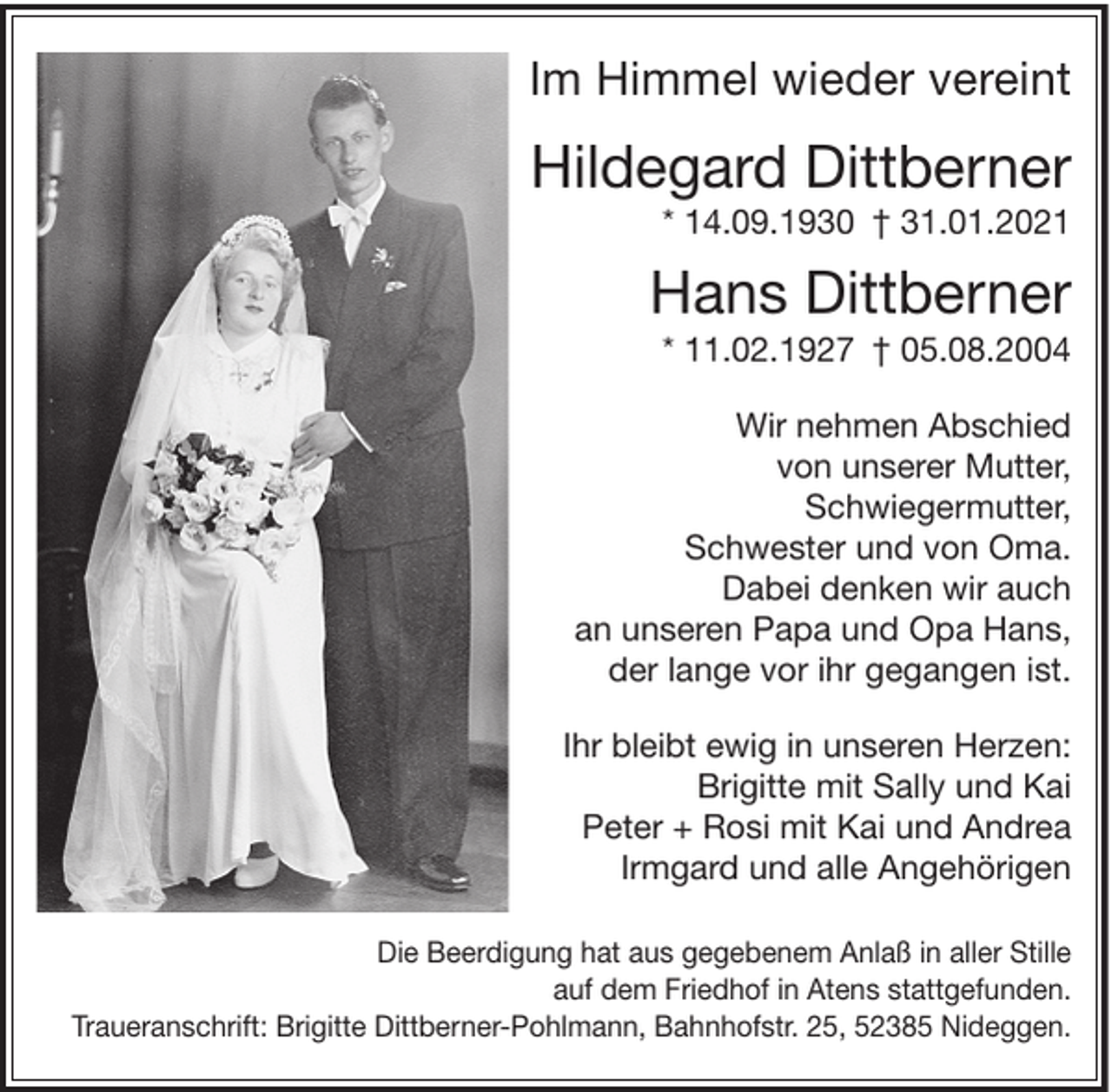 <p>Im Himmel wieder vereint</p><p>Hildegard Dittberner<br />* 14.09.1930 † 31.01.2021</p><p>Hans Dittberner<br />* 11.02.1927 † 05.08.2004<br />Wir nehmen Abschied<br />von unserer Mutter,<br />Schwiegermutter,<br />Schwester und von Oma.<br />Dabei denken wir auch<br />an unseren Papa und Opa Hans,<br />der lange vor ihr gegangen ist.<br />Ihr bleibt ewig in unseren Herzen:<br />Brigitte mit Sally und Kai<br />Peter + Rosi mit Kai und Andrea<br />Irmgard und alle Angehörigen<br />Die Beerdigung hat aus gegebenem Anlaß in aller Stille<br />auf dem Friedhof in Atens stattgefunden.<br />Traueranschrift: Brigitte Dittberner-Pohlmann, Bahnhofstr. 25, 52385 Nideggen.</p>