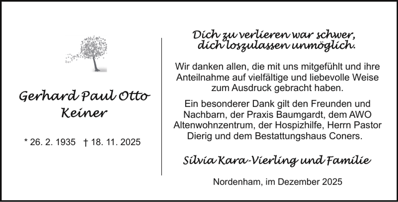 <p>.<br />Wir danken allen, die mit uns mitgefühlt und ihre<br />Anteilnahme auf vielfältige und liebevolle Weise<br />zum Ausdruck gebracht haben.</p>
<p>* 26. 2. 1935 † 18. 11. 2025</p>
<p>Ein besonderer Dank gilt den Freunden und<br />Nachbarn, der Praxis Baumgardt, dem AWO<br />Altenwohnzentrum, der Hospizhilfe, Herrn Pastor<br />Dierig und dem Bestattungshaus Coners.</p>
<p>Nordenham, im Dezember 2025</p>