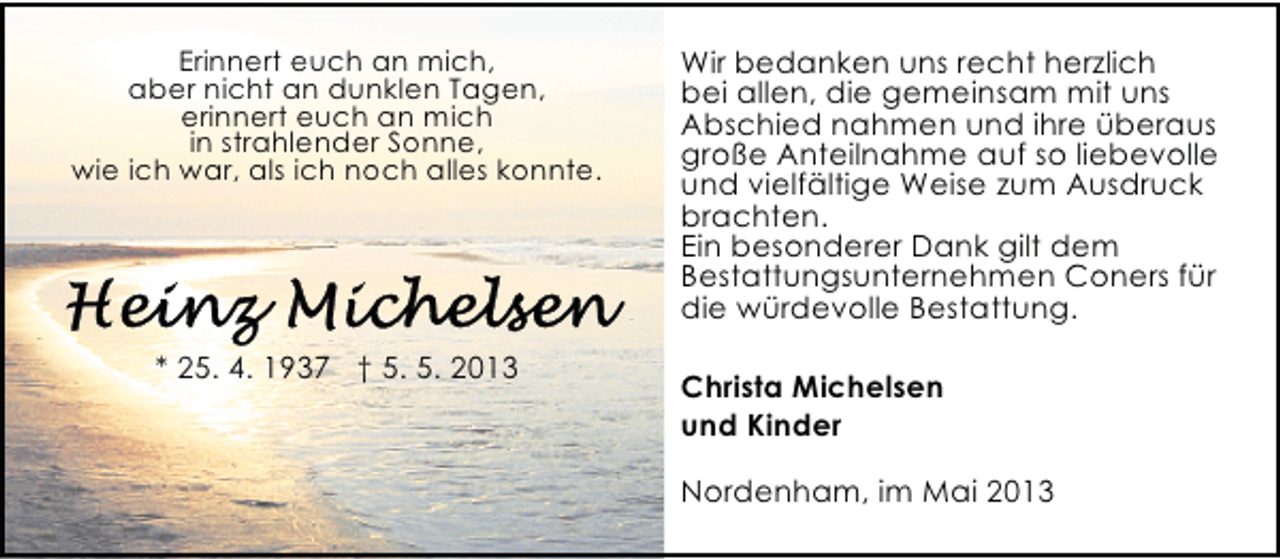 <p>Erinnert euch an mich,<br />aber nicht an dunklen Tagen,<br />erinnert euch an mich<br />in strahlender Sonne,<br />wie ich war, als ich noch alles konnte.</p>
<p>* 25. 4. 1937 † 5. 5. 2013</p>
<p>Wir bedanken uns recht herzlich<br />bei allen, die gemeinsam mit uns<br />Abschied nahmen und ihre überaus<br />große Anteilnahme auf so liebevolle<br />und vielfältige Weise zum Ausdruck<br />brachten.<br />Ein besonderer Dank gilt dem<br />Bestattungsunternehmen Coners für<br />die würdevolle Bestattung.<br />Christa Michelsen<br />und Kinder<br />Nordenham, im Mai 2013</p>