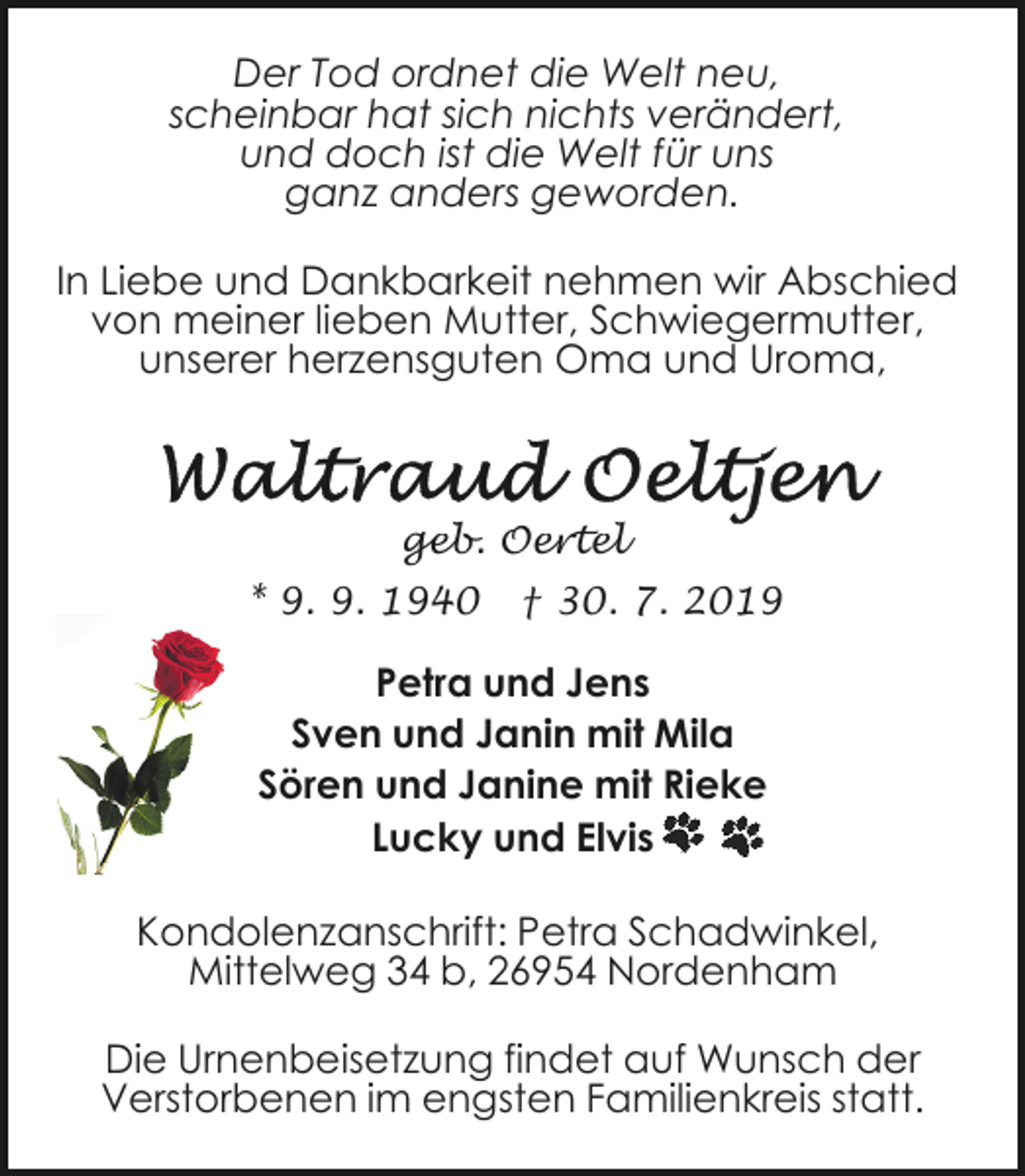 <p>Der Tod ordnet die Welt neu,<br />scheinbar hat sich nichts verändert,<br />und doch ist die Welt für uns<br />ganz anders geworden.<br />In Liebe und Dankbarkeit nehmen wir Abschied<br />von meiner lieben Mutter, Schwiegermutter,<br />unserer herzensguten Oma und Uroma,</p><p>geb. Oertel<br />* 9. 9. 1940</p><p>† 30. 7. 2019</p><p>Petra und Jens<br />Sven und Janin mit Mila<br />Sören und Janine mit Rieke<br />Lucky und Elvis<br />Kondolenzanschrift: Petra Schadwinkel,<br />Mittelweg 34 b, 26954 Nordenham<br />Die Urnenbeisetzung findet auf Wunsch der<br />Verstorbenen im engsten Familienkreis statt.</p>