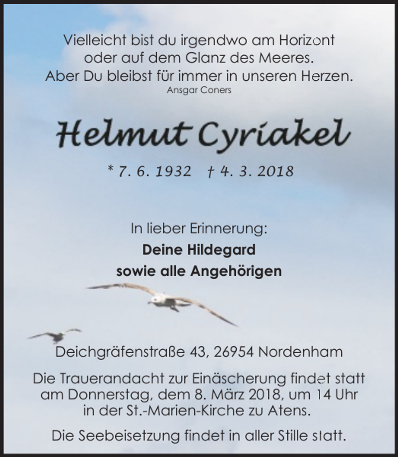 <p>Vielleicht bist du irgendwo am Horizo<br />ont<br />oder auf dem Glanz des Meeres.<br />erzen.<br />Aber Du bleibst für immer in unseren He<br />Ansgar Coners</p><p>* 7. 6. 1932</p><p>† 4. 3. 2018</p><p>In lieber Erinnerung:<br />Deine Hildegard<br />sowie alle Angehörigen</p><p>Deichgräfenstraße 43, 26954 Nordenham<br />Die Trauerandacht zur Einäscherung finde<br />et statt<br />am Donnerstag, dem 8. März 2018, um 14 Uhr<br />in der St.-Marien-Kirche zu Atens.<br />Die Seebeisetzung findet in aller Stille sttatt.</p>