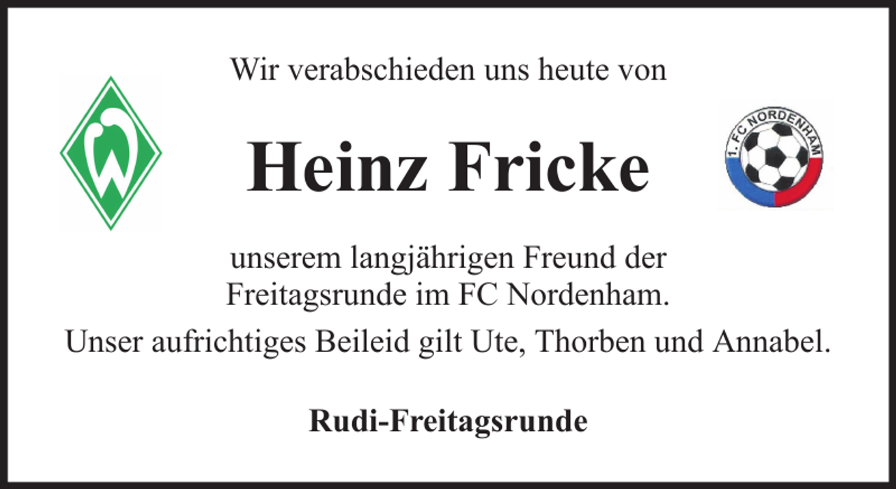 <p>Wir verabschieden uns heute von</p><p>Heinz Fricke<br />unserem langjährigen Freund der<br />Freitagsrunde im FC Nordenham.<br />Unser aufrichtiges Beileid gilt Ute, Thorben und Annabel.<br />Rudi-Freitagsrunde</p>