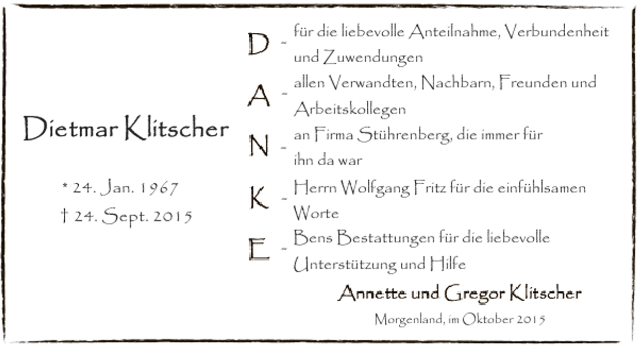 <p>* 24. Jan. 1967<br />† 24. Sept. 2015</p><p>für die liebevolle Anteilnahme, Verbundenheit<br />und Zuwendungen<br />allen Verwandten, Nachbarn, Freunden und<br />Arbeitskollegen<br />an Firma Stührenberg, die immer für<br />ihn da war</p><p>-</p><p>Herrn Wolfgang Fritz für die einfühlsamen</p><p>-</p><p>Bens Bestattungen für die liebevolle</p><p>Worte<br />Unterstützung und Hilfe<br />Morgenland, im Oktober 2015</p>