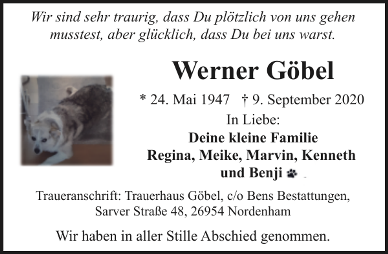 <p>Wir sind sehr traurig, dass Du plötzlich von uns gehen<br />musstest, aber glücklich, dass Du bei uns warst.</p><p>Werner Göbel<br />* 24. Mai 1947 † 9. September 2020<br />In Liebe:<br />Deine kleine Familie<br />Regina, Meike, Marvin, Kenneth<br />und Benji<br />Traueranschrift: Trauerhaus Göbel, c/o Bens Bestattungen,<br />Sarver Straße 48, 26954 Nordenham</p><p>Wir haben in aller Stille Abschied genommen.</p>