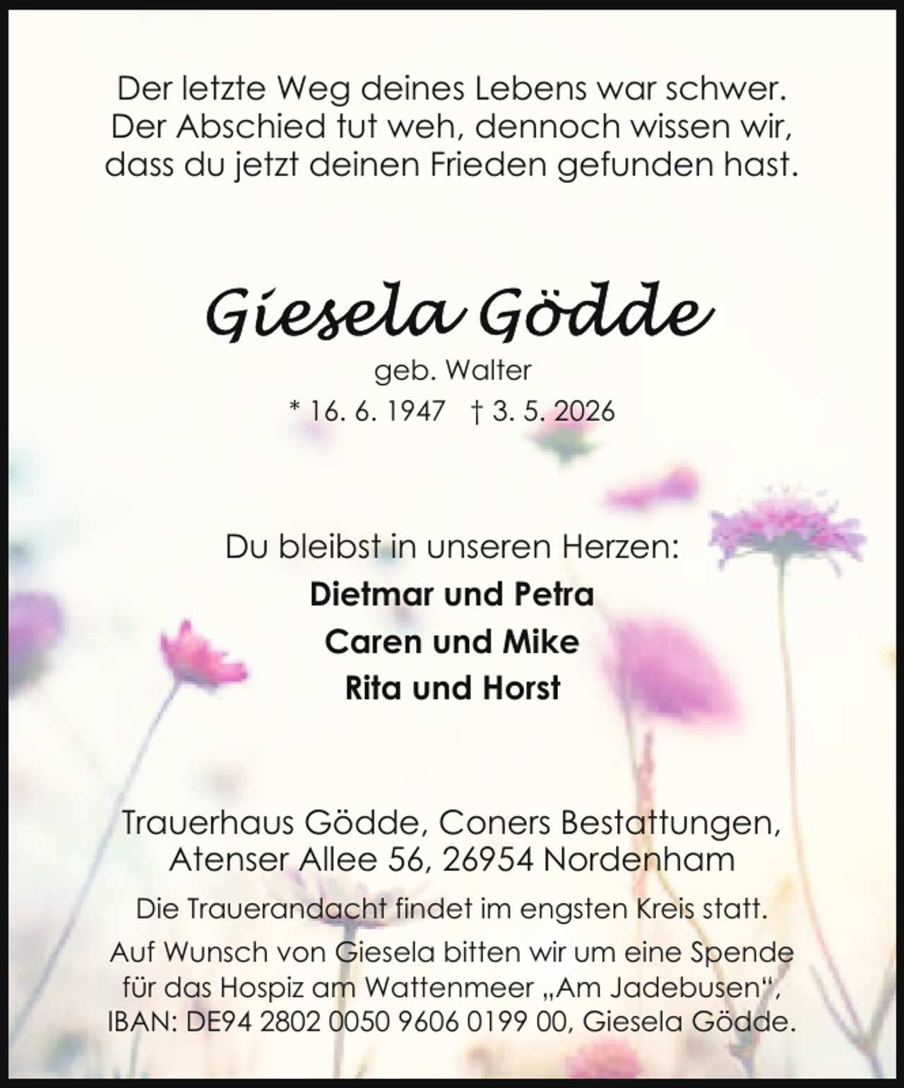 <p>Der letzte Weg deines Lebens war schwer.<br />Der Abschied tut weh, dennoch wissen wir,<br />dass du jetzt deinen Frieden gefunden hast.</p>
<p>geb. Walter<br />* 16. 6. 1947 † 3. 5. 2026</p>
<p>Du bleibst in unseren Herzen:<br />Dietmar und Petra<br />Caren und Mike<br />Rita und Horst</p>
<p>Trauerhaus Gödde, Coners Bestattungen,<br />Atenser Allee 56, 26954 Nordenham<br />Die Trauerandacht findet im engsten Kreis statt.<br />Auf Wunsch von Giesela bitten wir um eine Spende<br />für das Hospiz am Wattenmeer „Am Jadebusen“,<br />IBAN: DE94 2802 0050 9606 0199 00, Giesela Gödde.</p>