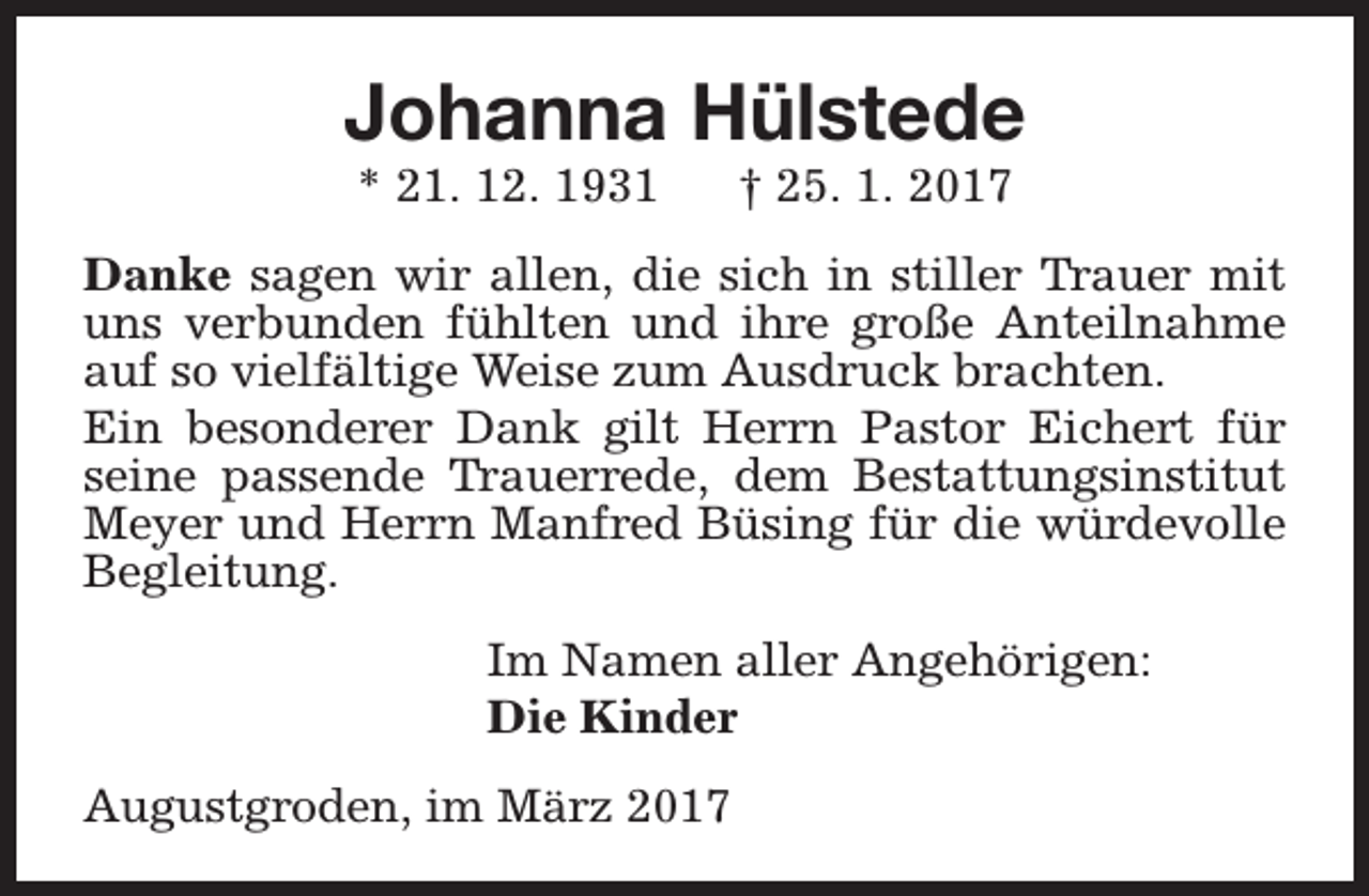 <p>Johanna Hülstede<br />* 21. 12. 1931</p><p>† 25. 1. 2017</p><p>Danke sagen wir allen, die sich in stiller Trauer mit<br />uns verbunden fühlten und ihre große Anteilnahme<br />auf so vielfältige Weise zum Ausdruck brachten.<br />Ein besonderer Dank gilt Herrn Pastor Eichert für<br />seine passende Trauerrede, dem Bestattungsinstitut<br />Meyer und Herrn Manfred Büsing für die würdevolle<br />Begleitung.<br />Im Namen aller Angehörigen:<br />Die Kinder<br />Augustgroden, im März 2017</p>