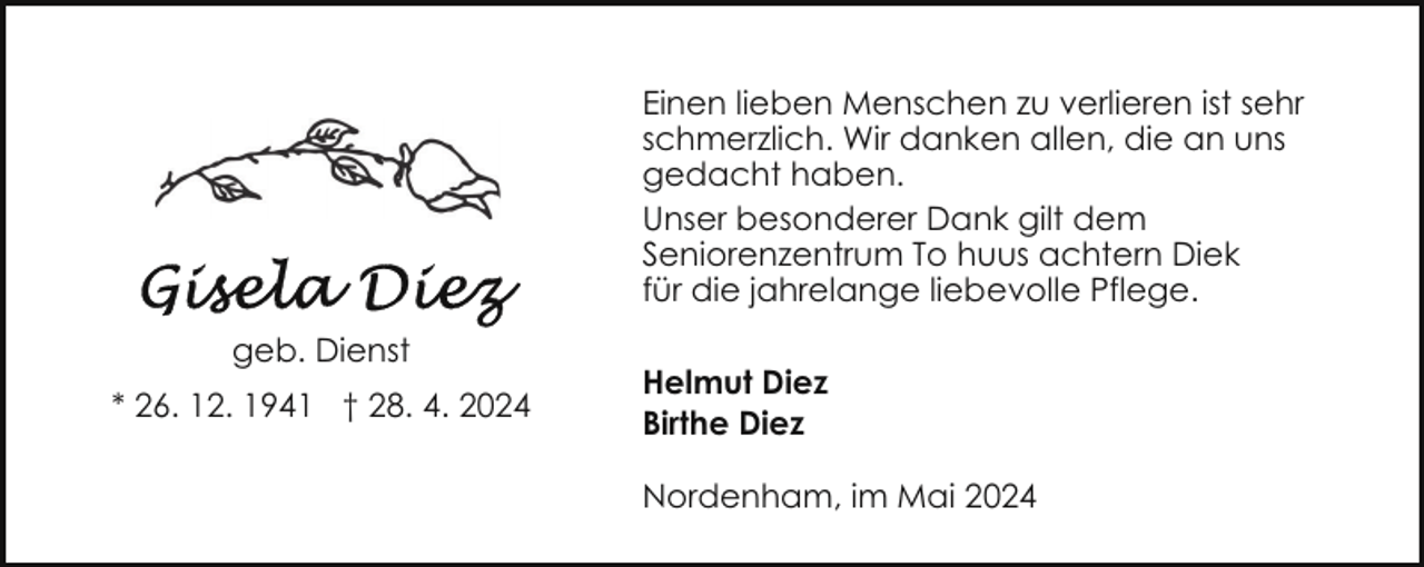 <p>Einen lieben Menschen zu verlieren ist sehr<br />schmerzlich. Wir danken allen, die an uns<br />gedacht haben.<br />Unser besonderer Dank gilt dem<br />Seniorenzentrum To huus achtern Diek<br />für die jahrelange liebevolle Pflege.<br />geb. Dienst<br />* 26. 12. 1941 † 28. 4. 2024</p><p>Helmut Diez<br />Birthe Diez<br />Nordenham, im Mai 2024</p>