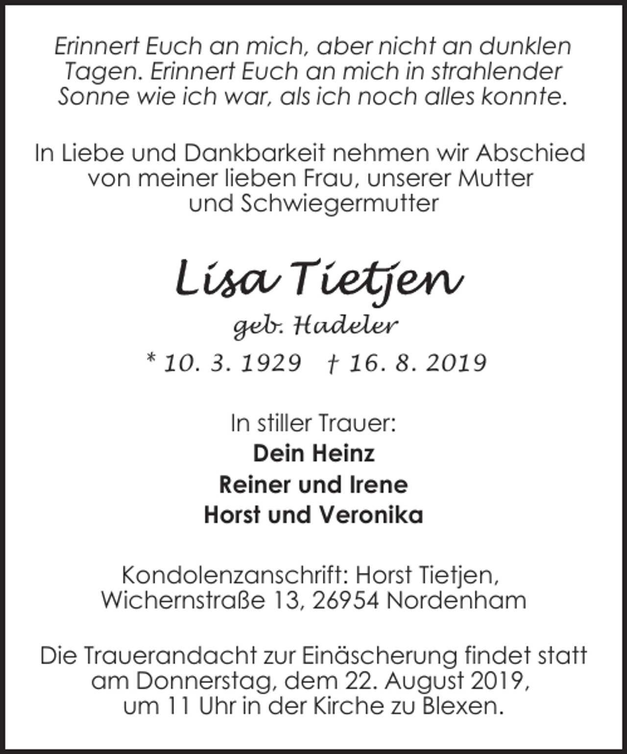 <p>Erinnert Euch an mich, aber nicht an dunklen<br />Tagen. Erinnert Euch an mich in strahlender<br />Sonne wie ich war, als ich noch alles konnte.<br />In Liebe und Dankbarkeit nehmen wir Abschied<br />von meiner lieben Frau, unserer Mutter<br />und Schwiegermutter</p><p>geb. Hadeler<br />* 10. 3. 1929</p><p>† 16. 8. 2019</p><p>In stiller Trauer:<br />Dein Heinz<br />Reiner und Irene<br />Horst und Veronika<br />Kondolenzanschrift: Horst Tietjen,<br />Wichernstraße 13, 26954 Nordenham<br />Die Trauerandacht zur Einäscherung findet statt<br />am Donnerstag, dem 22. August 2019,<br />um 11 Uhr in der Kirche zu Blexen.</p>