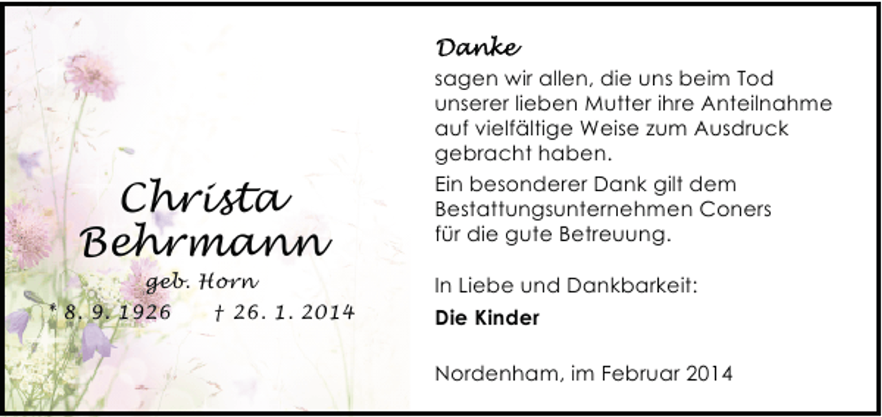 <p>Christa<br />Behrmann<br />geb. Horn</p>
<p>* 8. 9. 1926</p>
<p>† 26. 1. 2014</p>
<p>sagen wir allen, die uns beim Tod<br />unserer lieben Mutter ihre Anteilnahme<br />auf vielfältige Weise zum Ausdruck<br />gebracht haben.<br />Ein besonderer Dank gilt dem<br />Bestattungsunternehmen Coners<br />für die gute Betreuung.<br />In Liebe und Dankbarkeit:<br />Die Kinder<br />Nordenham, im Februar 2014</p>
