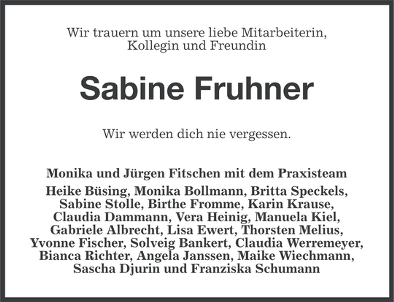<p>Wir trauern um unsere liebe Mitarbeiterin,<br />Kollegin und Freundin</p><p>Sabine Fruhner<br />Wir werden dich nie vergessen.<br />Monika und Jürgen Fitschen mit dem Praxisteam<br />Heike Büsing, Monika Bollmann, Britta Speckels,<br />Sabine Stolle, Birthe Fromme, Karin Krause,<br />Claudia Dammann, Vera Heinig, Manuela Kiel,<br />Gabriele Albrecht, Lisa Ewert, Thorsten Melius,<br />Yvonne Fischer, Solveig Bankert, Claudia Werremeyer,<br />Bianca Richter, Angela Janssen, Maike Wiechmann,<br />Sascha Djurin und Franziska Schumann</p>