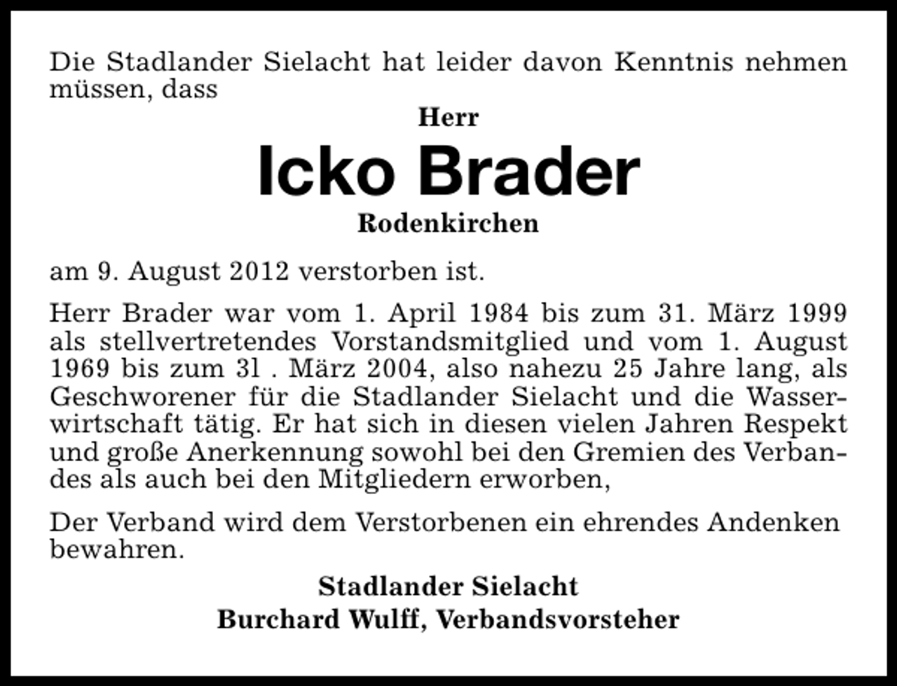 <p>Die Stadlander Sielacht hat leider davon Kenntnis nehmen<br />müssen, dass<br />Herr</p><p>Icko Brader<br />Rodenkirchen</p><p>am 9. August 2012 verstorben ist.<br />Herr Brader war vom 1. April 1984 bis zum 31. März 1999<br />als stellvertretendes Vorstandsmitglied und vom 1. August<br />1969 bis zum 3l . März 2004, also nahezu 25 Jahre lang, als<br />Geschworener für die Stadlander Sielacht und die Wasserwirtschaft tätig. Er hat sich in diesen vielen Jahren Respekt<br />und große Anerkennung sowohl bei den Gremien des Verbandes als auch bei den Mitgliedern erworben,<br />Der Verband wird dem Verstorbenen ein ehrendes Andenken<br />bewahren.<br />Stadlander Sielacht<br />Burchard Wulff, Verbandsvorsteher</p>