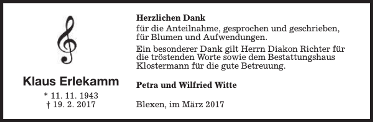 <p>Herzlichen Dank<br />für die Anteilnahme, gesprochen und geschrieben,<br />für Blumen und Aufwendungen.<br />Ein besonderer Dank gilt Herrn Diakon Richter für<br />die tröstenden Worte sowie dem Bestattungshaus<br />Klostermann für die gute Betreuung.</p><p>Klaus Erlekamm<br />* 11. 11. 1943<br />† 19. 2. 2017</p><p>Petra und Wilfried Witte<br />Blexen, im März 2017</p>