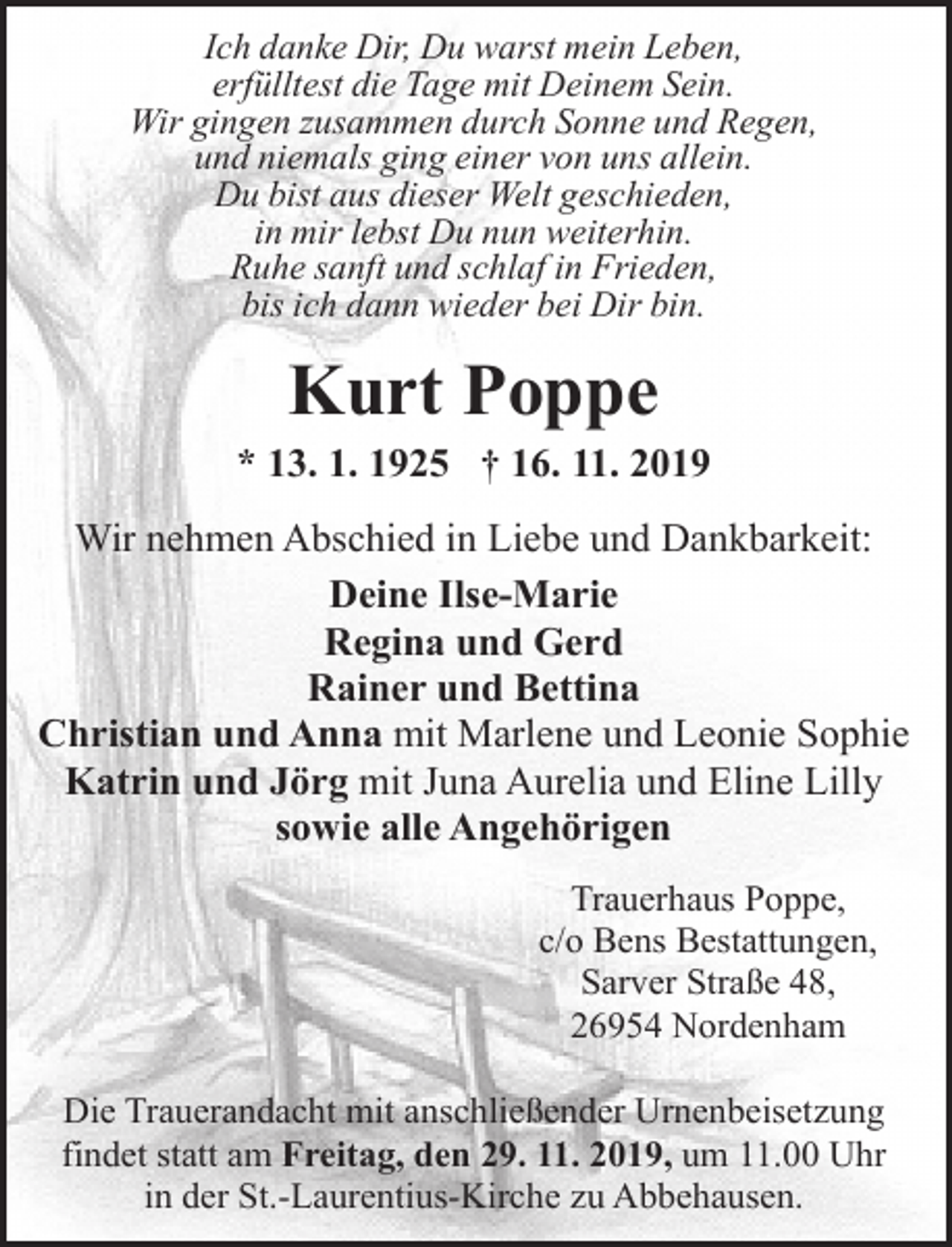 <p>Ich danke Dir, Du warst mein Leben,<br />erfülltest die Tage mit Deinem Sein.<br />Wir gingen zusammen durch Sonne und Regen,<br />und niemals ging einer von uns allein.<br />Du bist aus dieser Welt geschieden,<br />in mir lebst Du nun weiterhin.<br />Ruhe sanft und schlaf in Frieden,<br />bis ich dann wieder bei Dir bin.</p><p>Kurt Poppe</p><p>* 13. 1. 1925 † 16. 11. 2019<br />Wir nehmen Abschied in Liebe und Dankbarkeit:<br />Deine Ilse-Marie<br />Regina und Gerd<br />Rainer und Bettina<br />Christian und Anna mit Marlene und Leonie Sophie<br />Katrin und Jörg mit Juna Aurelia und Eline Lilly<br />sowie alle Angehörigen<br />Trauerhaus Poppe,<br />c/o Bens Bestattungen,<br />Sarver Straße 48,<br />26954 Nordenham<br />Die Trauerandacht mit anschließender Urnenbeisetzung<br />findet statt am Freitag, den 29. 11. 2019, um 11.00 Uhr<br />in der St.-Laurentius-Kirche zu Abbehausen.</p>